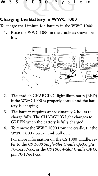 4WSS 1000 SystemCharging the Battery in WWC 1000To charge the Lithium-Ion battery in the WWC 1000:1. Place the WWC 1000 in the cradle as shown be-low:2. The cradle’s CHARGING light illuminates (RED) if the WWC 1000 is properly seated and the bat-tery is charging.3. The battery requires approximately 2 hours to charge fully. The CHARGING light changes to GREEN when the battery is fully charged.4. To remove the WWC 1000 from the cradle, tilt the WWC 1000 upward and pull out.For more information on the CS 1000 Cradle, re-fer to the CS 1000 Single-Slot Cradle QRG, p/n 70-16237-xx, or the CS 1000 4-Slot Cradle QRG, p/n 70-17661-xx.