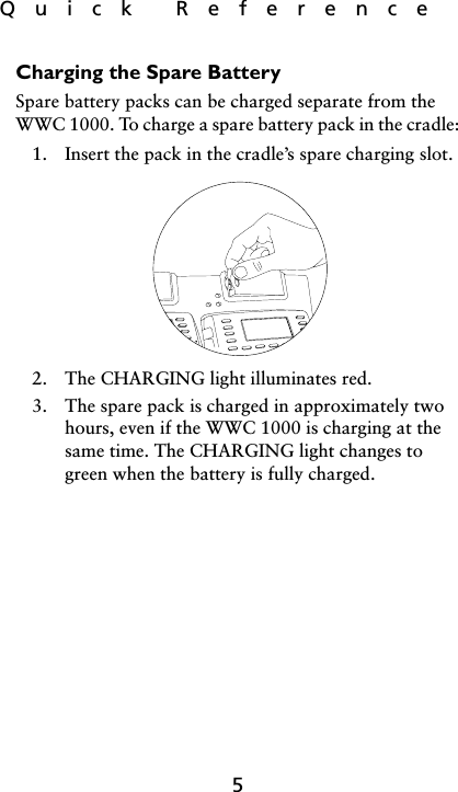 Quick  Reference5Charging the Spare BatterySpare battery packs can be charged separate from the WWC 1000. To charge a spare battery pack in the cradle:1. Insert the pack in the cradle’s spare charging slot.2. The CHARGING light illuminates red.3. The spare pack is charged in approximately two hours, even if the WWC 1000 is charging at the same time. The CHARGING light changes to green when the battery is fully charged.