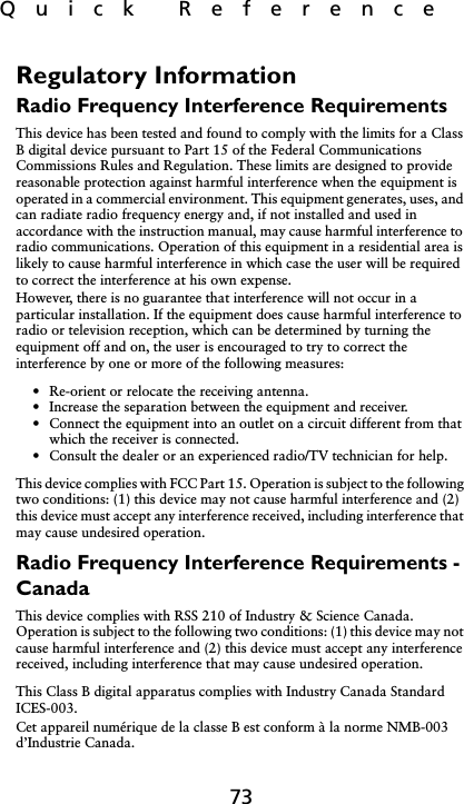 Quick  Reference73Regulatory Information Radio Frequency Interference RequirementsThis device has been tested and found to comply with the limits for a Class B digital device pursuant to Part 15 of the Federal Communications Commissions Rules and Regulation. These limits are designed to provide reasonable protection against harmful interference when the equipment is operated in a commercial environment. This equipment generates, uses, and can radiate radio frequency energy and, if not installed and used in accordance with the instruction manual, may cause harmful interference to radio communications. Operation of this equipment in a residential area is likely to cause harmful interference in which case the user will be required to correct the interference at his own expense.However, there is no guarantee that interference will not occur in a particular installation. If the equipment does cause harmful interference to radio or television reception, which can be determined by turning the equipment off and on, the user is encouraged to try to correct the interference by one or more of the following measures:• Re-orient or relocate the receiving antenna.• Increase the separation between the equipment and receiver.• Connect the equipment into an outlet on a circuit different from that which the receiver is connected.• Consult the dealer or an experienced radio/TV technician for help.This device complies with FCC Part 15. Operation is subject to the following two conditions: (1) this device may not cause harmful interference and (2) this device must accept any interference received, including interference that may cause undesired operation.Radio Frequency Interference Requirements - CanadaThis device complies with RSS 210 of Industry &amp; Science Canada. Operation is subject to the following two conditions: (1) this device may not cause harmful interference and (2) this device must accept any interference received, including interference that may cause undesired operation.This Class B digital apparatus complies with Industry Canada Standard ICES-003.Cet appareil numérique de la classe B est conform à la norme NMB-003 d’Industrie Canada.
