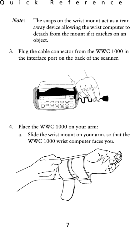 Quick  Reference7Note: The snaps on the wrist mount act as a tear-away device allowing the wrist computer to detach from the mount if it catches on an object.3. Plug the cable connector from the WWC 1000 in the interface port on the back of the scanner. 4. Place the WWC 1000 on your arm:a. Slide the wrist mount on your arm, so that the WWC 1000 wrist computer faces you. 