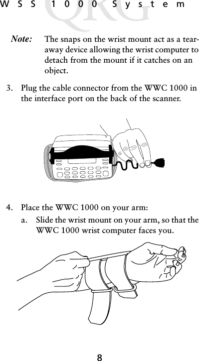 8WSS 1000 SystemNote: The snaps on the wrist mount act as a tear-away device allowing the wrist computer to detach from the mount if it catches on an object.3. Plug the cable connector from the WWC 1000 in the interface port on the back of the scanner. 4. Place the WWC 1000 on your arm:a. Slide the wrist mount on your arm, so that the WWC 1000 wrist computer faces you. 