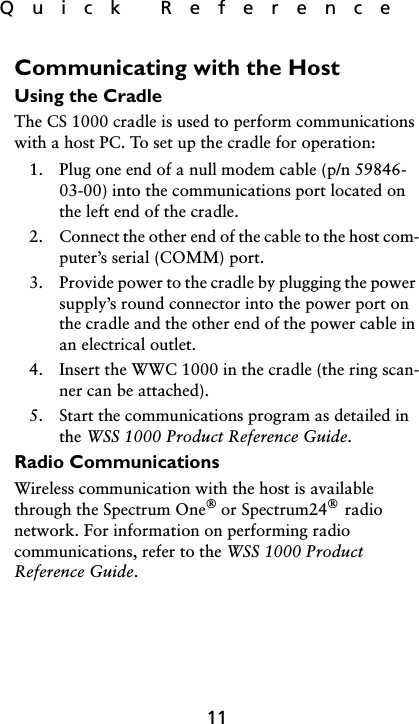 Quick  Reference11Communicating with the HostUsing the CradleThe CS 1000 cradle is used to perform communications with a host PC. To set up the cradle for operation:1. Plug one end of a null modem cable (p/n 59846-03-00) into the communications port located on the left end of the cradle.2. Connect the other end of the cable to the host com-puter’s serial (COMM) port. 3. Provide power to the cradle by plugging the power supply’s round connector into the power port on the cradle and the other end of the power cable in an electrical outlet. 4. Insert the WWC 1000 in the cradle (the ring scan-ner can be attached).5. Start the communications program as detailed in the WSS 1000 Product Reference Guide.Radio CommunicationsWireless communication with the host is available through the Spectrum One or Spectrum24  radio network. For information on performing radio communications, refer to the WSS 1000 Product Reference Guide.