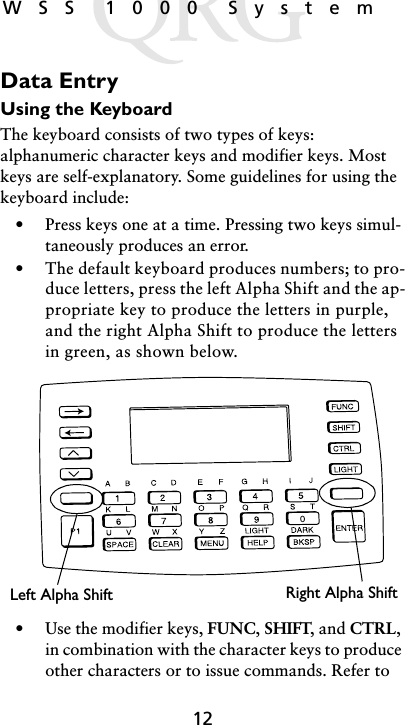 12WSS 1000 SystemData EntryUsing the KeyboardThe keyboard consists of two types of keys: alphanumeric character keys and modifier keys. Most keys are self-explanatory. Some guidelines for using the keyboard include: • Press keys one at a time. Pressing two keys simul-taneously produces an error.• The default keyboard produces numbers; to pro-duce letters, press the left Alpha Shift and the ap-propriate key to produce the letters in purple, and the right Alpha Shift to produce the letters in green, as shown below.• Use the modifier keys, FUNC, SHIFT, and CTRL, in combination with the character keys to produce other characters or to issue commands. Refer to Right Alpha ShiftLeft Alpha Shift