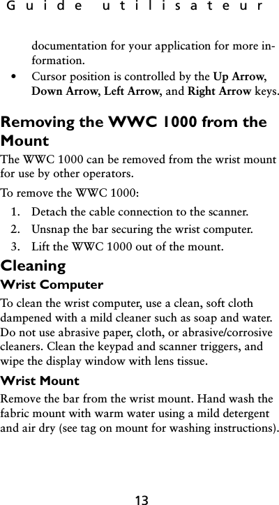 Guide utilisateur13documentation for your application for more in-formation.• Cursor position is controlled by the Up Arrow, Down Arrow, Left Arrow, and Right Arrow keys.Removing the WWC 1000 from the MountThe WWC 1000 can be removed from the wrist mount for use by other operators. To remove the WWC 1000:1. Detach the cable connection to the scanner.2. Unsnap the bar securing the wrist computer.3. Lift the WWC 1000 out of the mount.CleaningWrist ComputerTo clean the wrist computer, use a clean, soft cloth dampened with a mild cleaner such as soap and water. Do not use abrasive paper, cloth, or abrasive/corrosive cleaners. Clean the keypad and scanner triggers, and wipe the display window with lens tissue.Wrist MountRemove the bar from the wrist mount. Hand wash the fabric mount with warm water using a mild detergent and air dry (see tag on mount for washing instructions). 