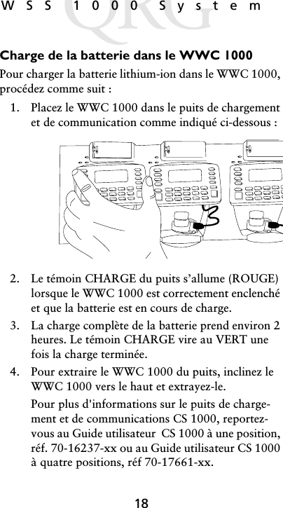 18WSS 1000 SystemCharge de la batterie dans le WWC 1000Pour charger la batterie lithium-ion dans le WWC 1000, procédez comme suit :1. Placez le WWC 1000 dans le puits de chargement et de communication comme indiqué ci-dessous :2. Le témoin CHARGE du puits s’allume (ROUGE) lorsque le WWC 1000 est correctement enclenché et que la batterie est en cours de charge.3. La charge complète de la batterie prend environ 2 heures. Le témoin CHARGE vire au VERT une fois la charge terminée.4. Pour extraire le WWC 1000 du puits, inclinez le WWC 1000 vers le haut et extrayez-le.Pour plus d&apos;informations sur le puits de charge-ment et de communications CS 1000, reportez-vous au Guide utilisateur  CS 1000 à une position, réf. 70-16237-xx ou au Guide utilisateur CS 1000 à quatre positions, réf 70-17661-xx.