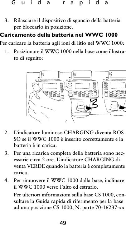 Guida rapida493. Rilasciare il dispositivo di sgancio della batteria per bloccarlo in posizione.Caricamento della batteria nel WWC 1000Per caricare la batteria agli ioni di litio nel WWC 1000:1. Posizionare il WWC 1000 nella base come illustra-to di seguito:2. L’indicatore luminoso CHARGING diventa ROS-SO se il WWC 1000 è inserito correttamente e la batteria è in carica.3. Per una ricarica completa della batteria sono nec-essarie circa 2 ore. L’indicatore CHARGING di-venta VERDE quando la batteria è completamente carica.4. Per rimuovere il WWC 1000 dalla base, inclinare il WWC 1000 verso l’alto ed estrarlo.Per ulteriori informazioni sulla base CS 1000, con-sultare la Guida rapida di riferimento per la base ad una posizione CS 1000, N. parte 70-16237-xx 