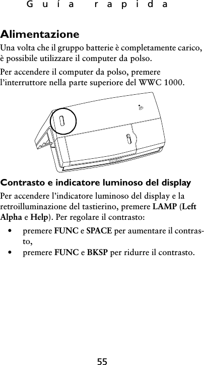 Guía rapida55AlimentazioneUna volta che il gruppo batterie è completamente carico, è possibile utilizzare il computer da polso. Per accendere il computer da polso, premere l’interruttore nella parte superiore del WWC 1000.Contrasto e indicatore luminoso del displayPer accendere l’indicatore luminoso del display e la retroilluminazione del tastierino, premere LAMP (Left Alpha e Help). Per regolare il contrasto:• premere FUNC e SPACE per aumentare il contras-to,• premere FUNC e BKSP per ridurre il contrasto.
