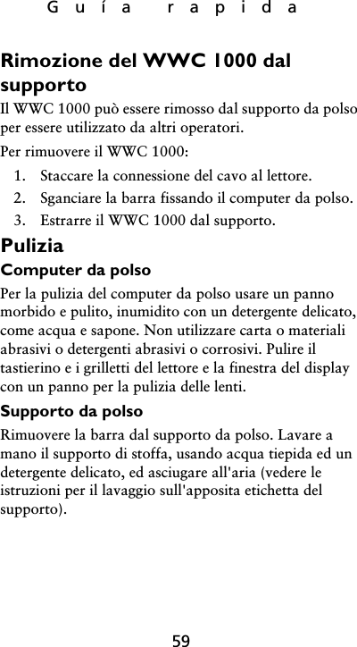 Guía rapida59Rimozione del WWC 1000 dal supportoIl WWC 1000 può essere rimosso dal supporto da polso per essere utilizzato da altri operatori. Per rimuovere il WWC 1000:1. Staccare la connessione del cavo al lettore.2. Sganciare la barra fissando il computer da polso.3. Estrarre il WWC 1000 dal supporto.PuliziaComputer da polsoPer la pulizia del computer da polso usare un panno morbido e pulito, inumidito con un detergente delicato, come acqua e sapone. Non utilizzare carta o materiali abrasivi o detergenti abrasivi o corrosivi. Pulire il tastierino e i grilletti del lettore e la finestra del display con un panno per la pulizia delle lenti.Supporto da polsoRimuovere la barra dal supporto da polso. Lavare a mano il supporto di stoffa, usando acqua tiepida ed un detergente delicato, ed asciugare all&apos;aria (vedere le istruzioni per il lavaggio sull&apos;apposita etichetta del supporto).