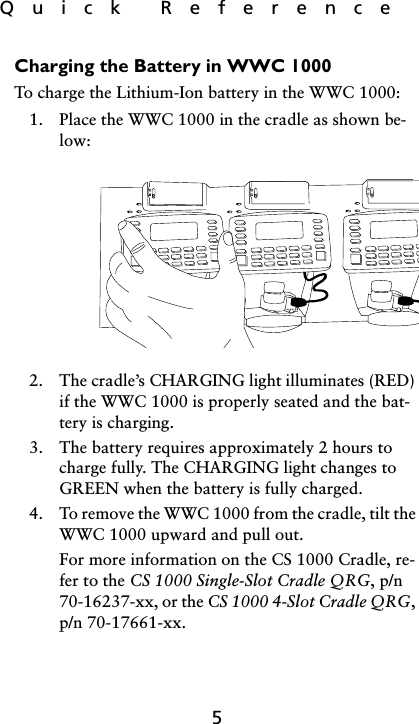 Quick  Reference5Charging the Battery in WWC 1000To charge the Lithium-Ion battery in the WWC 1000:1. Place the WWC 1000 in the cradle as shown be-low:2. The cradle’s CHARGING light illuminates (RED) if the WWC 1000 is properly seated and the bat-tery is charging.3. The battery requires approximately 2 hours to charge fully. The CHARGING light changes to GREEN when the battery is fully charged.4. To remove the WWC 1000 from the cradle, tilt the WWC 1000 upward and pull out.For more information on the CS 1000 Cradle, re-fer to the CS 1000 Single-Slot Cradle QRG, p/n 70-16237-xx, or the CS 1000 4-Slot Cradle QRG, p/n 70-17661-xx.