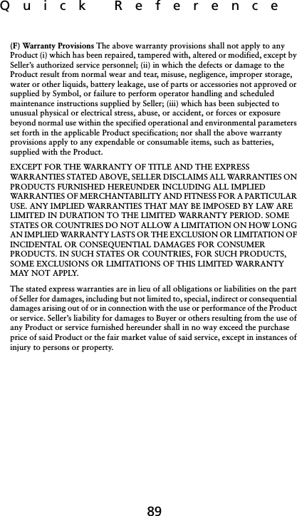 Quick  Reference89(F) Warranty Provisions The above warranty provisions shall not apply to any Product (i) which has been repaired, tampered with, altered or modified, except by Seller’s authorized service personnel; (ii) in which the defects or damage to the Product result from normal wear and tear, misuse, negligence, improper storage, water or other liquids, battery leakage, use of parts or accessories not approved or supplied by Symbol, or failure to perform operator handling and scheduled maintenance instructions supplied by Seller; (iii) which has been subjected to unusual physical or electrical stress, abuse, or accident, or forces or exposure beyond normal use within the specified operational and environmental parameters set forth in the applicable Product specification; nor shall the above warranty provisions apply to any expendable or consumable items, such as batteries, supplied with the Product. EXCEPT FOR THE WARRANTY OF TITLE AND THE EXPRESS WARRANTIES STATED ABOVE, SELLER DISCLAIMS ALL WARRANTIES ON PRODUCTS FURNISHED HEREUNDER INCLUDING ALL IMPLIED WARRANTIES OF MERCHANTABILITY AND FITNESS FOR A PARTICULAR USE. ANY IMPLIED WARRANTIES THAT MAY BE IMPOSED BY LAW ARE LIMITED IN DURATION TO THE LIMITED WARRANTY PERIOD. SOME STATES OR COUNTRIES DO NOT ALLOW A LIMITATION ON HOW LONG AN IMPLIED WARRANTY LASTS OR THE EXCLUSION OR LIMITATION OF INCIDENTAL OR CONSEQUENTIAL DAMAGES FOR CONSUMER PRODUCTS. IN SUCH STATES OR COUNTRIES, FOR SUCH PRODUCTS, SOME EXCLUSIONS OR LIMITATIONS OF THIS LIMITED WARRANTY MAY NOT APPLY. The stated express warranties are in lieu of all obligations or liabilities on the part of Seller for damages, including but not limited to, special, indirect or consequential damages arising out of or in connection with the use or performance of the Product or service. Seller’s liability for damages to Buyer or others resulting from the use of any Product or service furnished hereunder shall in no way exceed the purchase price of said Product or the fair market value of said service, except in instances of injury to persons or property.