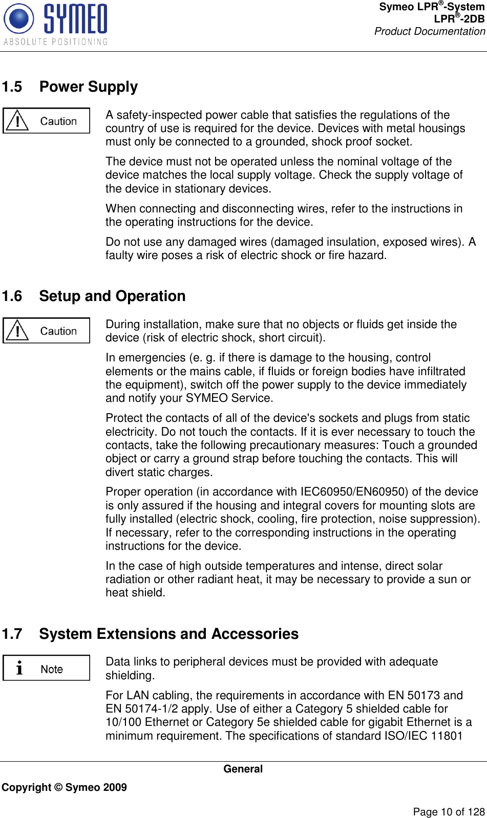 Symeo LPR®-System LPR®-2DB       Product Documentation   General Copyright © Symeo 2009          Page 10 of 128 1.5  Power Supply  A safety-inspected power cable that satisfies the regulations of the country of use is required for the device. Devices with metal housings must only be connected to a grounded, shock proof socket.  The device must not be operated unless the nominal voltage of the device matches the local supply voltage. Check the supply voltage of the device in stationary devices. When connecting and disconnecting wires, refer to the instructions in the operating instructions for the device. Do not use any damaged wires (damaged insulation, exposed wires). A faulty wire poses a risk of electric shock or fire hazard. 1.6  Setup and Operation  During installation, make sure that no objects or fluids get inside the device (risk of electric shock, short circuit). In emergencies (e. g. if there is damage to the housing, control elements or the mains cable, if fluids or foreign bodies have infiltrated the equipment), switch off the power supply to the device immediately and notify your SYMEO Service. Protect the contacts of all of the device&apos;s sockets and plugs from static electricity. Do not touch the contacts. If it is ever necessary to touch the contacts, take the following precautionary measures: Touch a grounded object or carry a ground strap before touching the contacts. This will divert static charges. Proper operation (in accordance with IEC60950/EN60950) of the device is only assured if the housing and integral covers for mounting slots are fully installed (electric shock, cooling, fire protection, noise suppression). If necessary, refer to the corresponding instructions in the operating instructions for the device. In the case of high outside temperatures and intense, direct solar radiation or other radiant heat, it may be necessary to provide a sun or heat shield. 1.7  System Extensions and Accessories  Data links to peripheral devices must be provided with adequate shielding. For LAN cabling, the requirements in accordance with EN 50173 and EN 50174-1/2 apply. Use of either a Category 5 shielded cable for 10/100 Ethernet or Category 5e shielded cable for gigabit Ethernet is a minimum requirement. The specifications of standard ISO/IEC 11801 