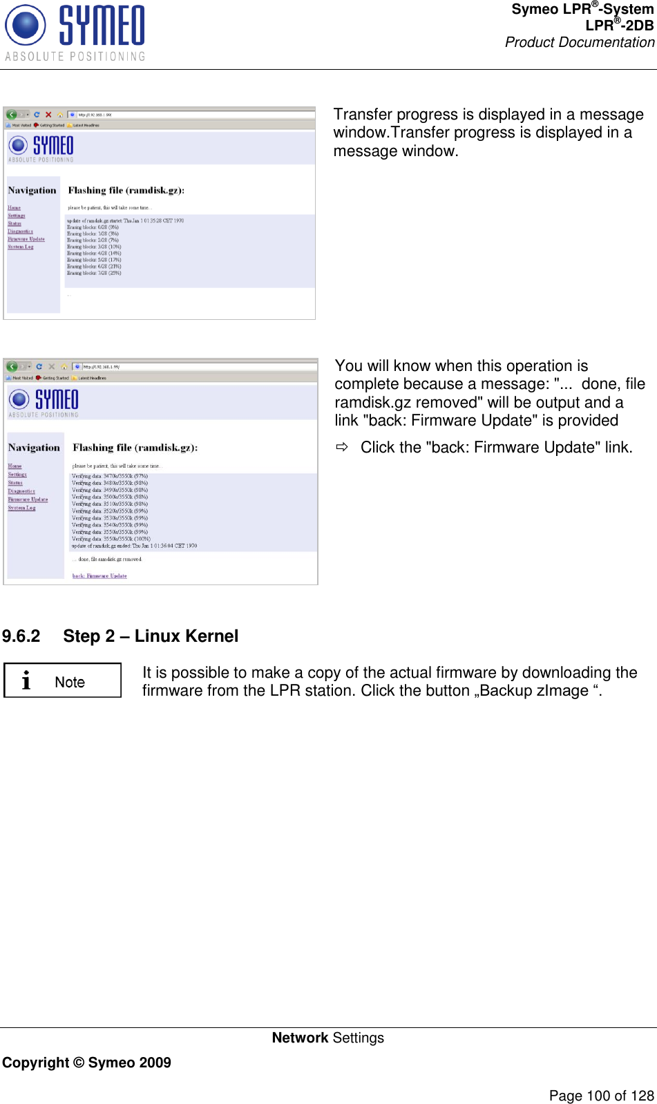 Symeo LPR®-System LPR®-2DB       Product Documentation   Network Settings Copyright © Symeo 2009          Page 100 of 128  Transfer progress is displayed in a message window.Transfer progress is displayed in a message window.   You will know when this operation is complete because a message: &quot;...  done, file ramdisk.gz removed&quot; will be output and a link &quot;back: Firmware Update&quot; is provided   Click the &quot;back: Firmware Update&quot; link.  9.6.2  Step 2 – Linux Kernel  It is possible to make a copy of the actual firmware by downloading the firmware from the LPR station. Click the button   