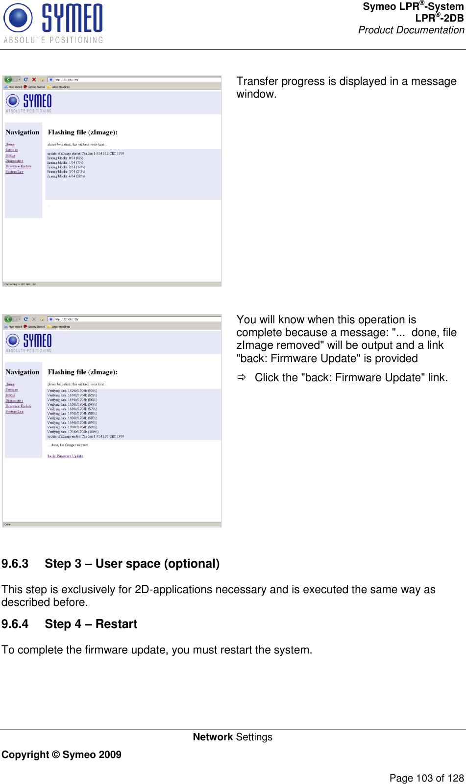 Symeo LPR®-System LPR®-2DB       Product Documentation   Network Settings Copyright © Symeo 2009          Page 103 of 128  Transfer progress is displayed in a message window.   You will know when this operation is complete because a message: &quot;...  done, file zImage removed&quot; will be output and a link &quot;back: Firmware Update&quot; is provided   Click the &quot;back: Firmware Update&quot; link.  9.6.3  Step 3 – User space (optional) This step is exclusively for 2D-applications necessary and is executed the same way as described before. 9.6.4  Step 4 – Restart To complete the firmware update, you must restart the system.  