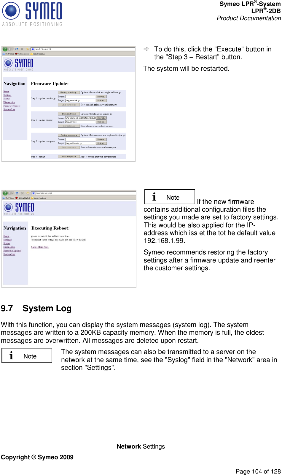 Symeo LPR®-System LPR®-2DB       Product Documentation   Network Settings Copyright © Symeo 2009          Page 104 of 128    To do this, click the &quot;Execute&quot; button in the &quot;Step 3  Restart&quot; button. The system will be restarted.     If the new firmware contains additional configuration files the settings you made are set to factory settings. This would be also applied for the IP-address which iss et the tot he default value 192.168.1.99.  Symeo recommends restoring the factory settings after a firmware update and reenter the customer settings. 9.7  System Log With this function, you can display the system messages (system log). The system messages are written to a 200KB capacity memory. When the memory is full, the oldest messages are overwritten. All messages are deleted upon restart.  The system messages can also be transmitted to a server on the network at the same time, see the &quot;Syslog&quot; field in the &quot;Network&quot; area in section &quot;Settings&quot;.  