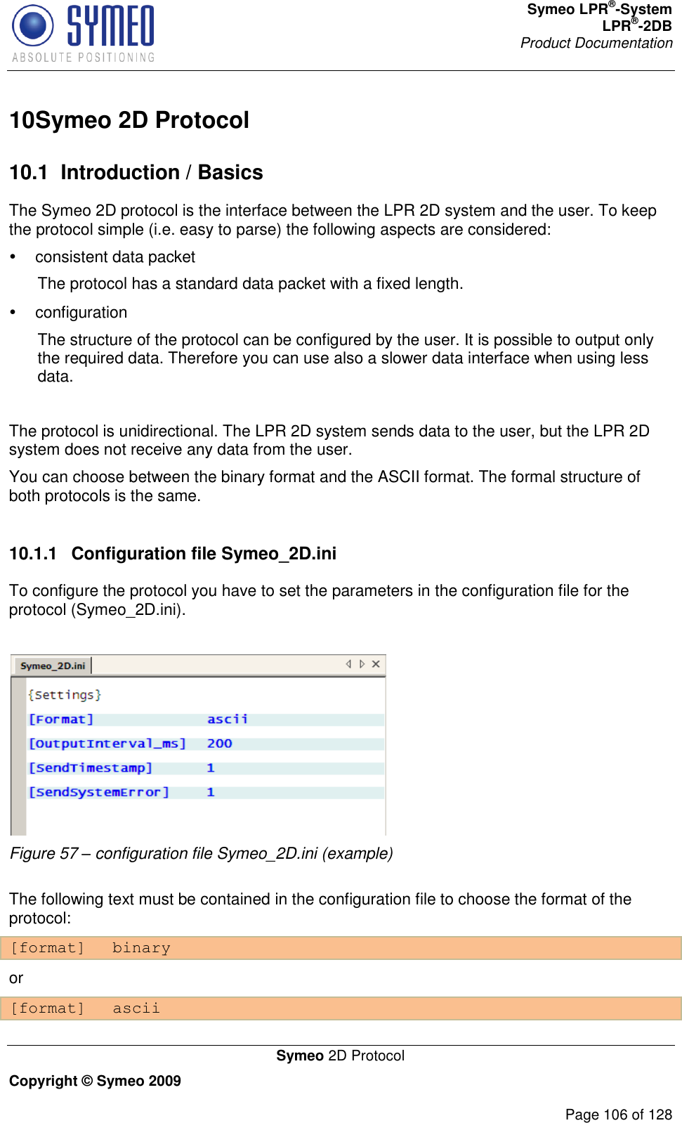 Symeo LPR®-System LPR®-2DB       Product Documentation   Symeo 2D Protocol Copyright © Symeo 2009          Page 106 of 128 10 Symeo 2D Protocol10.1  Introduction / Basics The Symeo 2D protocol is the interface between the LPR 2D system and the user. To keep the protocol simple (i.e. easy to parse) the following aspects are considered:    consistent data packet  The protocol has a standard data packet with a fixed length.   configuration  The structure of the protocol can be configured by the user. It is possible to output only the required data. Therefore you can use also a slower data interface when using less data.  The protocol is unidirectional. The LPR 2D system sends data to the user, but the LPR 2D system does not receive any data from the user.  You can choose between the binary format and the ASCII format. The formal structure of both protocols is the same.  10.1.1  Configuration file Symeo_2D.ini To configure the protocol you have to set the parameters in the configuration file for the protocol (Symeo_2D.ini).   Figure 57 – configuration file Symeo_2D.ini (example)  The following text must be contained in the configuration file to choose the format of the protocol: [format] binary or [format] ascii 