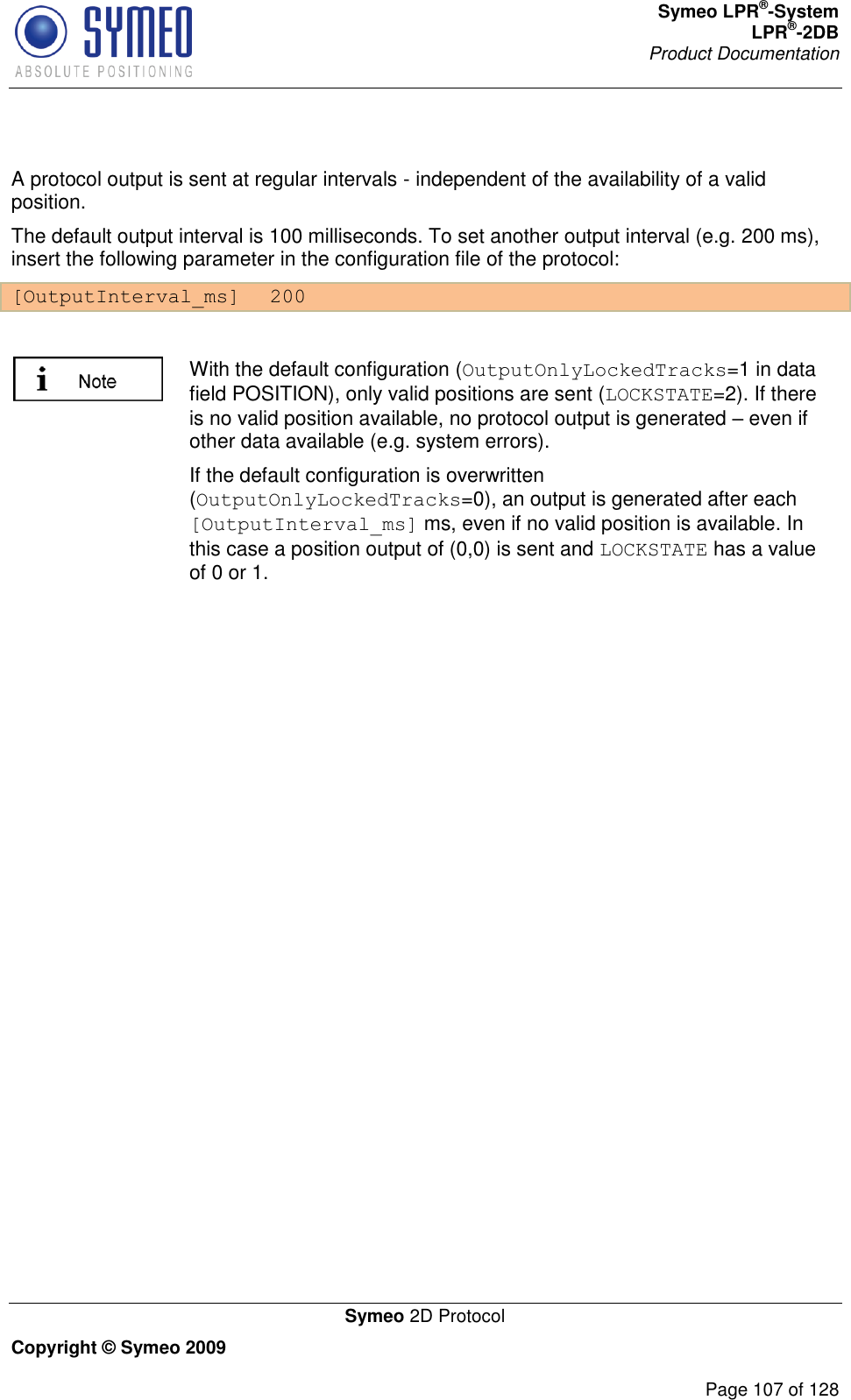 Symeo LPR®-System LPR®-2DB       Product Documentation   Symeo 2D Protocol Copyright © Symeo 2009          Page 107 of 128  A protocol output is sent at regular intervals - independent of the availability of a valid position. The default output interval is 100 milliseconds. To set another output interval (e.g. 200 ms), insert the following parameter in the configuration file of the protocol: [OutputInterval_ms]  200   With the default configuration (OutputOnlyLockedTracks=1 in data field POSITION), only valid positions are sent (LOCKSTATE=2). If there is no valid position available, no protocol output is generated  even if other data available (e.g. system errors). If the default configuration is overwritten (OutputOnlyLockedTracks=0), an output is generated after each [OutputInterval_ms] ms, even if no valid position is available. In this case a position output of (0,0) is sent and LOCKSTATE has a value of 0 or 1.     