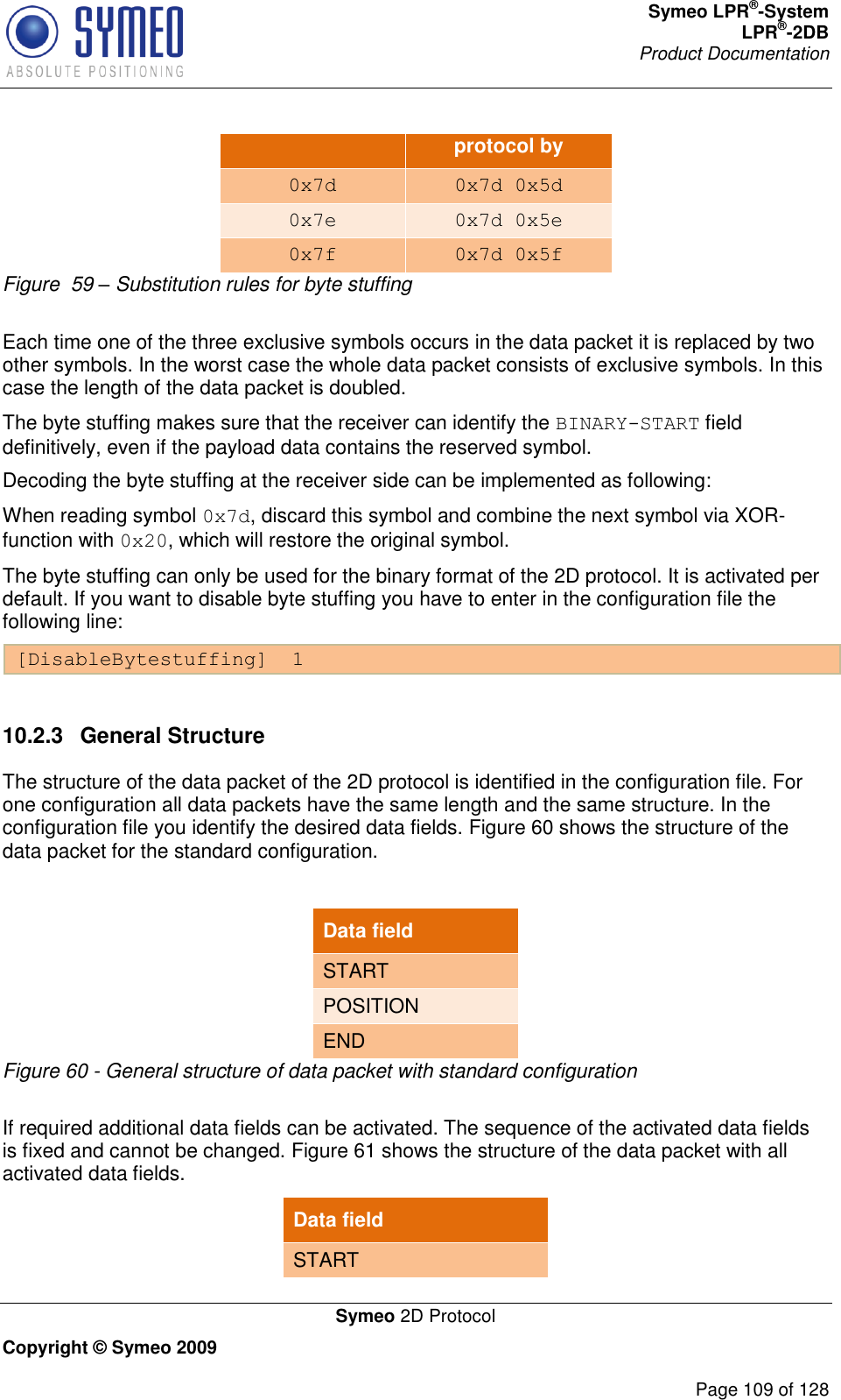 Symeo LPR®-System LPR®-2DB       Product Documentation   Symeo 2D Protocol Copyright © Symeo 2009          Page 109 of 128 protocol by 0x7d 0x7d 0x5d 0x7e 0x7d 0x5e 0x7f 0x7d 0x5f Figure  59 – Substitution rules for byte stuffing  Each time one of the three exclusive symbols occurs in the data packet it is replaced by two other symbols. In the worst case the whole data packet consists of exclusive symbols. In this case the length of the data packet is doubled.  The byte stuffing makes sure that the receiver can identify the BINARY-START field definitively, even if the payload data contains the reserved symbol. Decoding the byte stuffing at the receiver side can be implemented as following:  When reading symbol 0x7d, discard this symbol and combine the next symbol via XOR-function with 0x20, which will restore the original symbol. The byte stuffing can only be used for the binary format of the 2D protocol. It is activated per default. If you want to disable byte stuffing you have to enter in the configuration file the following line: [DisableBytestuffing]  1  10.2.3  General Structure The structure of the data packet of the 2D protocol is identified in the configuration file. For one configuration all data packets have the same length and the same structure. In the configuration file you identify the desired data fields. Figure 60 shows the structure of the data packet for the standard configuration.  Data field START POSITION END Figure 60 - General structure of data packet with standard configuration  If required additional data fields can be activated. The sequence of the activated data fields is fixed and cannot be changed. Figure 61 shows the structure of the data packet with all activated data fields. Data field START 