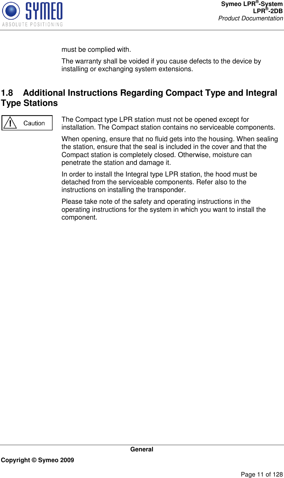 Symeo LPR®-System LPR®-2DB       Product Documentation   General Copyright © Symeo 2009          Page 11 of 128 must be complied with. The warranty shall be voided if you cause defects to the device by installing or exchanging system extensions. 1.8  Additional Instructions Regarding Compact Type and Integral Type Stations  The Compact type LPR station must not be opened except for installation. The Compact station contains no serviceable components.  When opening, ensure that no fluid gets into the housing. When sealing the station, ensure that the seal is included in the cover and that the Compact station is completely closed. Otherwise, moisture can penetrate the station and damage it. In order to install the Integral type LPR station, the hood must be detached from the serviceable components. Refer also to the instructions on installing the transponder. Please take note of the safety and operating instructions in the operating instructions for the system in which you want to install the component.    