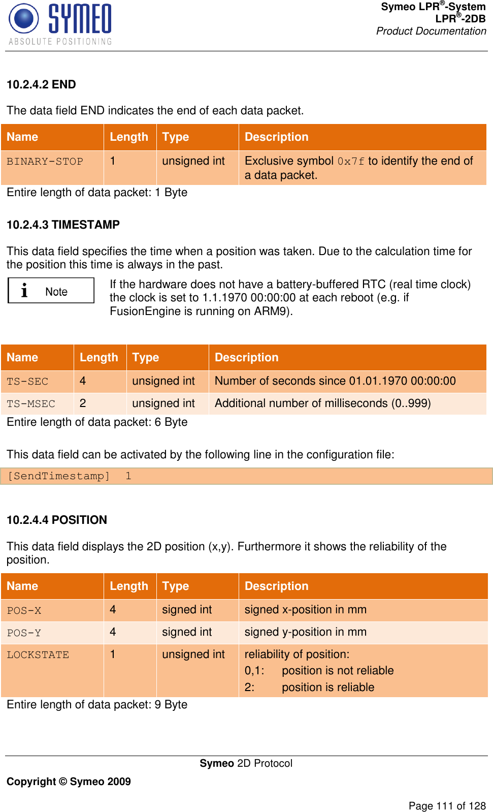 Symeo LPR®-System LPR®-2DB       Product Documentation   Symeo 2D Protocol Copyright © Symeo 2009          Page 111 of 128 10.2.4.2 END The data field END indicates the end of each data packet. Name Length Type Description BINARY-STOP 1 unsigned int Exclusive symbol 0x7f to identify the end of a data packet. Entire length of data packet: 1 Byte 10.2.4.3 TIMESTAMP This data field specifies the time when a position was taken. Due to the calculation time for the position this time is always in the past.   If the hardware does not have a battery-buffered RTC (real time clock) the clock is set to 1.1.1970 00:00:00 at each reboot (e.g. if FusionEngine is running on ARM9).  Name Length Type Description TS-SEC 4 unsigned int Number of seconds since 01.01.1970 00:00:00 TS-MSEC 2 unsigned int Additional number of milliseconds (0..999) Entire length of data packet: 6 Byte This data field can be activated by the following line in the configuration file: [SendTimestamp]  1  10.2.4.4 POSITION This data field displays the 2D position (x,y). Furthermore it shows the reliability of the position.  Name Length Type Description POS-X 4 signed int signed x-position in mm POS-Y 4 signed int signed y-position in mm LOCKSTATE 1 unsigned int reliability of position: 0,1:  position is not reliable  2:  position is reliable Entire length of data packet: 9 Byte 