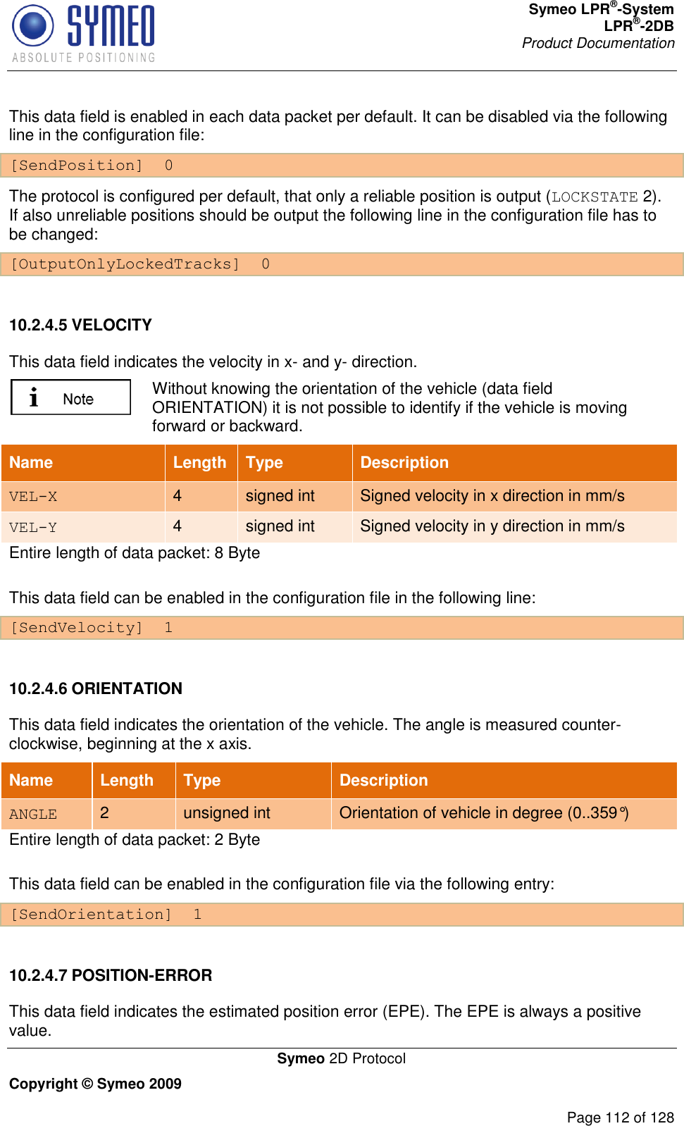 Symeo LPR®-System LPR®-2DB       Product Documentation   Symeo 2D Protocol Copyright © Symeo 2009          Page 112 of 128 This data field is enabled in each data packet per default. It can be disabled via the following line in the configuration file: [SendPosition]  0 The protocol is configured per default, that only a reliable position is output (LOCKSTATE 2). If also unreliable positions should be output the following line in the configuration file has to be changed:  [OutputOnlyLockedTracks]  0  10.2.4.5 VELOCITY This data field indicates the velocity in x- and y- direction.   Without knowing the orientation of the vehicle (data field ORIENTATION) it is not possible to identify if the vehicle is moving forward or backward. Name Length Type Description VEL-X 4 signed int Signed velocity in x direction in mm/s VEL-Y 4 signed int Signed velocity in y direction in mm/s Entire length of data packet: 8 Byte This data field can be enabled in the configuration file in the following line: [SendVelocity]  1  10.2.4.6 ORIENTATION This data field indicates the orientation of the vehicle. The angle is measured counter-clockwise, beginning at the x axis. Name Length Type Description ANGLE 2 unsigned int Orientation of vehicle in degree (0..359°) Entire length of data packet: 2 Byte This data field can be enabled in the configuration file via the following entry:  [SendOrientation]  1  10.2.4.7 POSITION-ERROR This data field indicates the estimated position error (EPE). The EPE is always a positive value. 