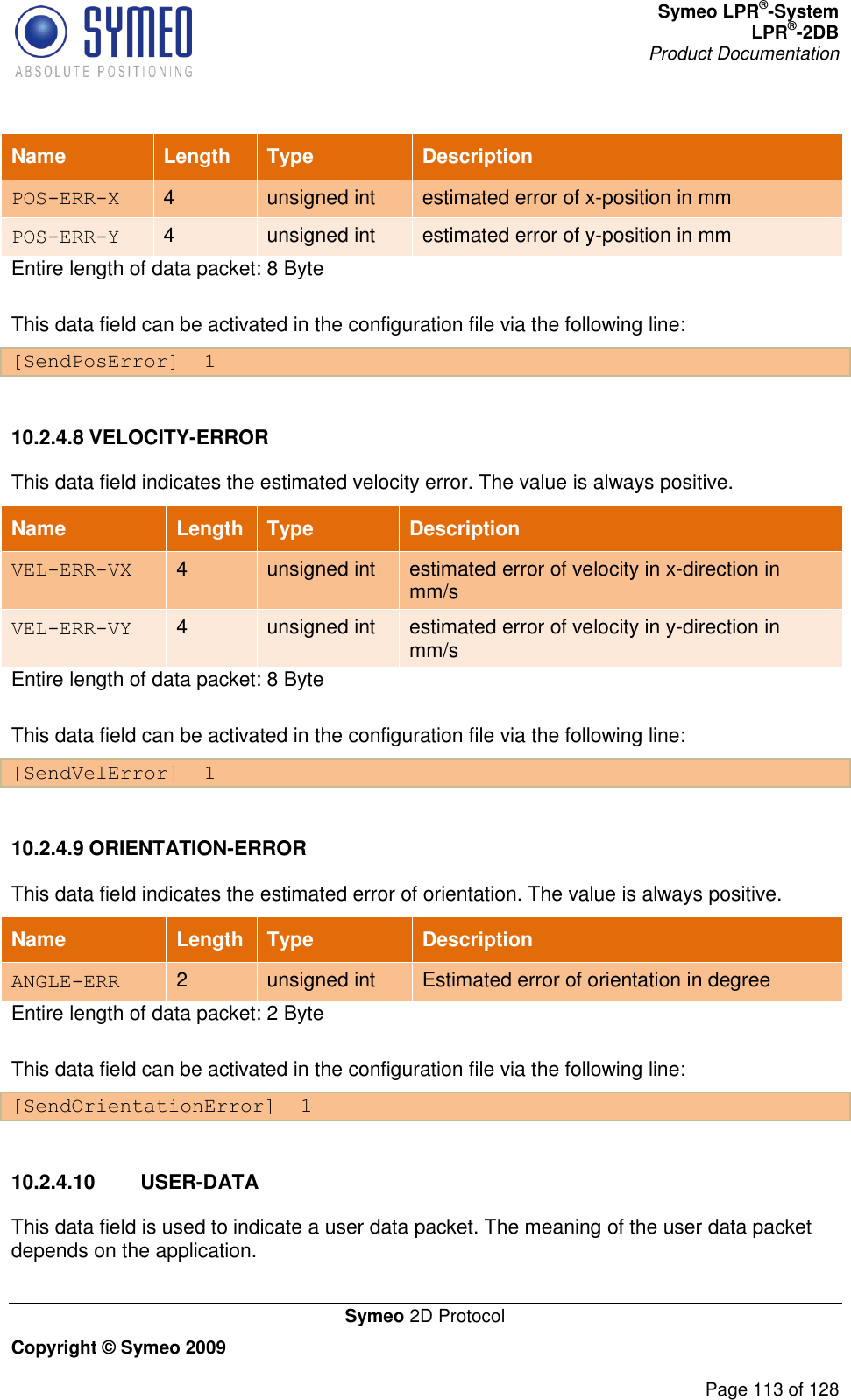 Symeo LPR®-System LPR®-2DB       Product Documentation   Symeo 2D Protocol Copyright © Symeo 2009          Page 113 of 128 Name Length Type Description POS-ERR-X 4 unsigned int estimated error of x-position in mm POS-ERR-Y 4 unsigned int estimated error of y-position in mm Entire length of data packet: 8 Byte This data field can be activated in the configuration file via the following line: [SendPosError]  1  10.2.4.8 VELOCITY-ERROR This data field indicates the estimated velocity error. The value is always positive. Name Length Type Description VEL-ERR-VX 4 unsigned int estimated error of velocity in x-direction in mm/s VEL-ERR-VY 4 unsigned int estimated error of velocity in y-direction in mm/s Entire length of data packet: 8 Byte This data field can be activated in the configuration file via the following line: [SendVelError]  1  10.2.4.9 ORIENTATION-ERROR This data field indicates the estimated error of orientation. The value is always positive.  Name Length Type Description ANGLE-ERR 2 unsigned int Estimated error of orientation in degree Entire length of data packet: 2 Byte This data field can be activated in the configuration file via the following line: [SendOrientationError]  1  10.2.4.10  USER-DATA This data field is used to indicate a user data packet. The meaning of the user data packet depends on the application.  