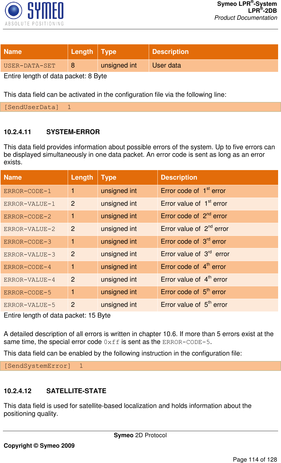 Symeo LPR®-System LPR®-2DB       Product Documentation   Symeo 2D Protocol Copyright © Symeo 2009          Page 114 of 128 Name Length Type Description USER-DATA-SET 8 unsigned int User data Entire length of data packet: 8 Byte This data field can be activated in the configuration file via the following line: [SendUserData]  1  10.2.4.11  SYSTEM-ERROR This data field provides information about possible errors of the system. Up to five errors can be displayed simultaneously in one data packet. An error code is sent as long as an error exists.  Name Length Type Description ERROR-CODE-1 1 unsigned int Error code of  1st error ERROR-VALUE-1 2 unsigned int Error value of  1st error ERROR-CODE-2 1 unsigned int Error code of  2nd error ERROR-VALUE-2 2 unsigned int Error value of  2nd error ERROR-CODE-3 1 unsigned int Error code of  3rd error ERROR-VALUE-3 2 unsigned int Error value of  3rd  error ERROR-CODE-4 1 unsigned int Error code of  4th error ERROR-VALUE-4 2 unsigned int Error value of  4th error ERROR-CODE-5 1 unsigned int Error code of  5th error ERROR-VALUE-5 2 unsigned int Error value of  5th error Entire length of data packet: 15 Byte A detailed description of all errors is written in chapter 10.6. If more than 5 errors exist at the same time, the special error code 0xff is sent as the ERROR-CODE-5. This data field can be enabled by the following instruction in the configuration file: [SendSystemError]  1  10.2.4.12  SATELLITE-STATE This data field is used for satellite-based localization and holds information about the positioning quality. 