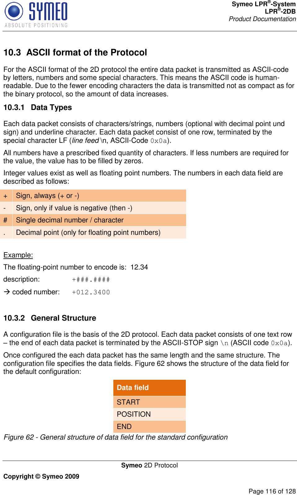 Symeo LPR®-System LPR®-2DB       Product Documentation   Symeo 2D Protocol Copyright © Symeo 2009          Page 116 of 128 10.3  ASCII format of the Protocol For the ASCII format of the 2D protocol the entire data packet is transmitted as ASCII-code by letters, numbers and some special characters. This means the ASCII code is human-readable. Due to the fewer encoding characters the data is transmitted not as compact as for the binary protocol, so the amount of data increases.  10.3.1  Data Types Each data packet consists of characters/strings, numbers (optional with decimal point und sign) and underline character. Each data packet consist of one row, terminated by the special character LF (line feed \n, ASCII-Code 0x0a). All numbers have a prescribed fixed quantity of characters. If less numbers are required for the value, the value has to be filled by zeros. Integer values exist as well as floating point numbers. The numbers in each data field are described as follows:  + Sign, always (+ or -) - Sign, only if value is negative (then -) # Single decimal number / character . Decimal point (only for floating point numbers)  Example: The floating-point number to encode is:  12.34 description:    +###.####  coded number:  +012.3400  10.3.2  General Structure A configuration file is the basis of the 2D protocol. Each data packet consists of one text row  the end of each data packet is terminated by the ASCII-STOP sign \n (ASCII code 0x0a). Once configured the each data packet has the same length and the same structure. The configuration file specifies the data fields. Figure 62 shows the structure of the data field for the default configuration: Data field START POSITION END Figure 62 - General structure of data field for the standard configuration  