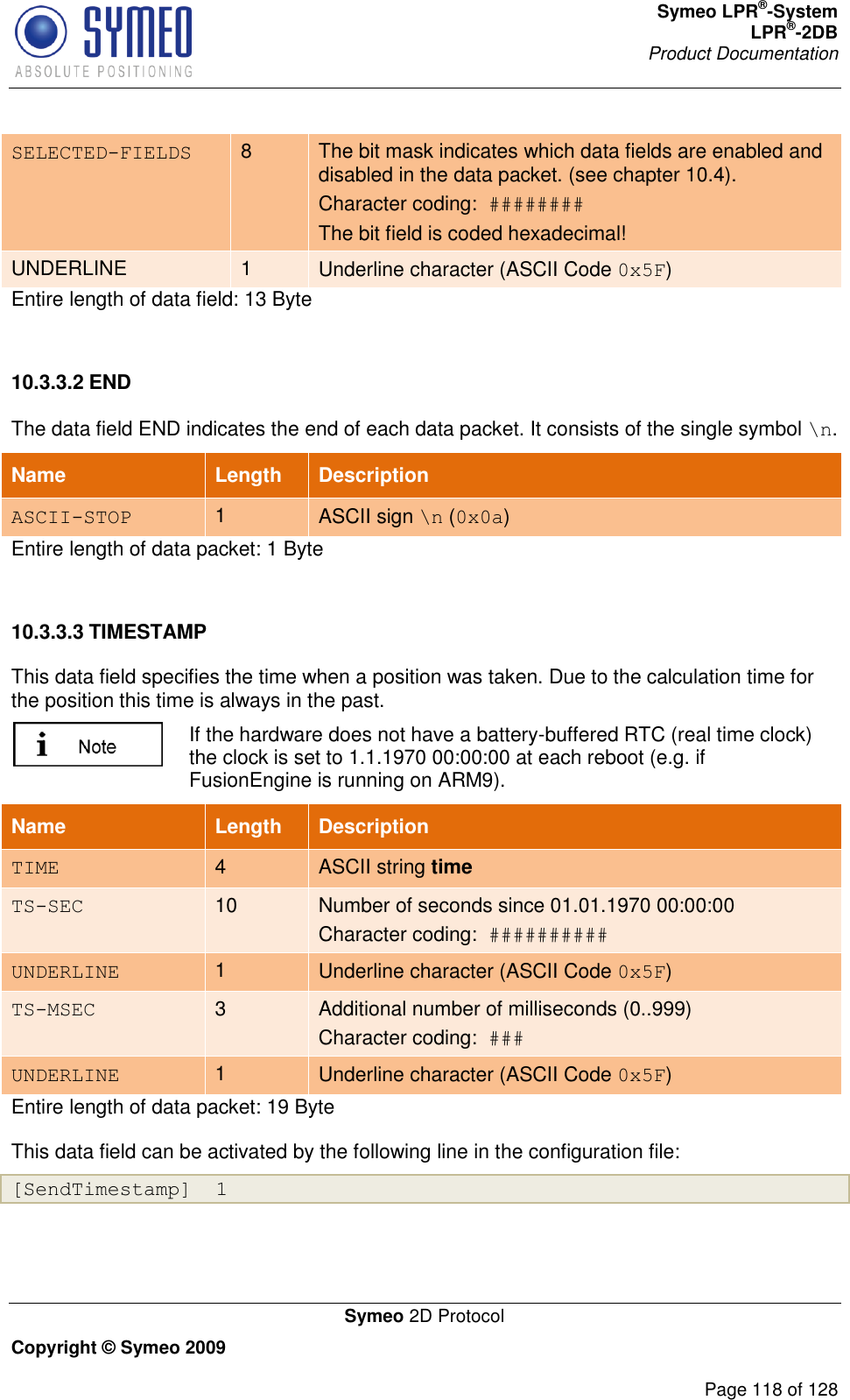 Symeo LPR®-System LPR®-2DB       Product Documentation   Symeo 2D Protocol Copyright © Symeo 2009          Page 118 of 128 SELECTED-FIELDS 8 The bit mask indicates which data fields are enabled and disabled in the data packet. (see chapter 10.4). Character coding:  ######## The bit field is coded hexadecimal! UNDERLINE 1 Underline character (ASCII Code 0x5F) Entire length of data field: 13 Byte  10.3.3.2 END The data field END indicates the end of each data packet. It consists of the single symbol \n.  Name   Length Description ASCII-STOP 1 ASCII sign \n (0x0a) Entire length of data packet: 1 Byte  10.3.3.3 TIMESTAMP This data field specifies the time when a position was taken. Due to the calculation time for the position this time is always in the past.   If the hardware does not have a battery-buffered RTC (real time clock) the clock is set to 1.1.1970 00:00:00 at each reboot (e.g. if FusionEngine is running on ARM9). Entire length of data packet: 19 Byte This data field can be activated by the following line in the configuration file: [SendTimestamp]  1  Name   Length Description TIME 4 ASCII string time TS-SEC 10 Number of seconds since 01.01.1970 00:00:00 Character coding:  ########## UNDERLINE 1 Underline character (ASCII Code 0x5F) TS-MSEC 3 Additional number of milliseconds (0..999) Character coding:  ### UNDERLINE 1 Underline character (ASCII Code 0x5F) 