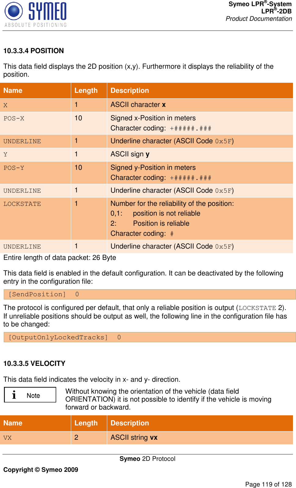 Symeo LPR®-System LPR®-2DB       Product Documentation   Symeo 2D Protocol Copyright © Symeo 2009          Page 119 of 128 10.3.3.4 POSITION This data field displays the 2D position (x,y). Furthermore it displays the reliability of the position.  Name   Length Description X 1 ASCII character x POS-X 10 Signed x-Position in meters Character coding:  +#####.### UNDERLINE 1 Underline character (ASCII Code 0x5F) Y 1 ASCII sign y POS-Y 10 Signed y-Position in meters Character coding:  +#####.### UNDERLINE 1 Underline character (ASCII Code 0x5F) LOCKSTATE 1 Number for the reliability of the position: 0,1:  position is not reliable  2:  Position is reliable  Character coding:  # UNDERLINE 1 Underline character (ASCII Code 0x5F) Entire length of data packet: 26 Byte This data field is enabled in the default configuration. It can be deactivated by the following entry in the configuration file:  [SendPosition]  0 The protocol is configured per default, that only a reliable position is output (LOCKSTATE 2). If unreliable positions should be output as well, the following line in the configuration file has to be changed: [OutputOnlyLockedTracks]  0  10.3.3.5 VELOCITY This data field indicates the velocity in x- and y- direction.   Without knowing the orientation of the vehicle (data field ORIENTATION) it is not possible to identify if the vehicle is moving forward or backward. Name   Length Description VX 2 ASCII string vx 