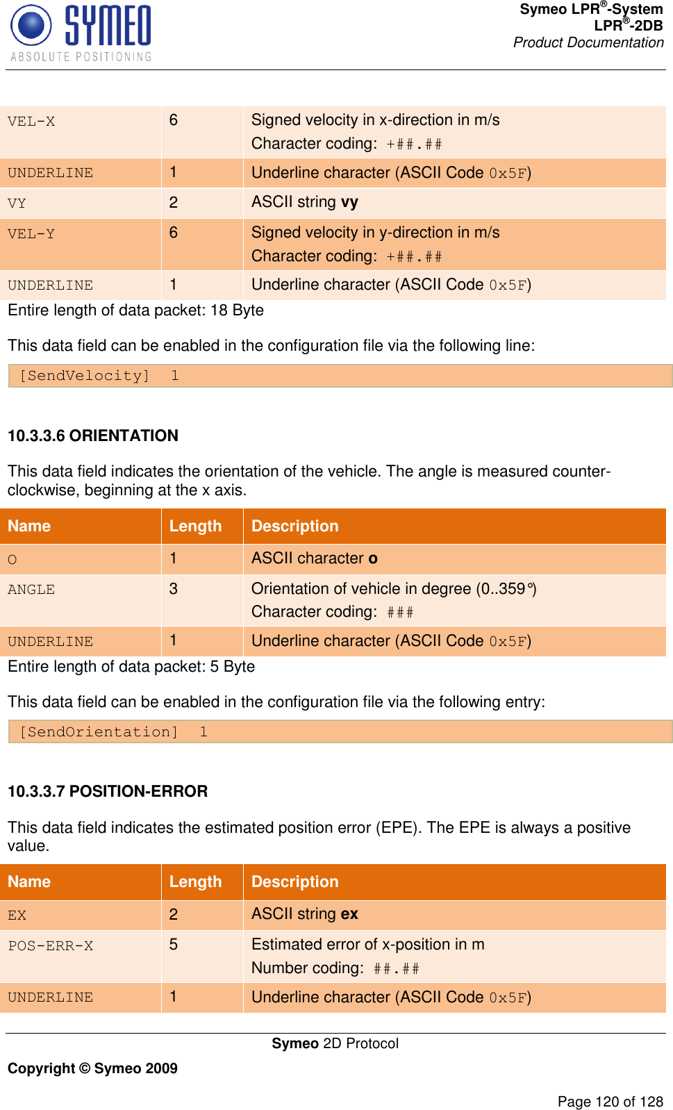 Symeo LPR®-System LPR®-2DB       Product Documentation   Symeo 2D Protocol Copyright © Symeo 2009          Page 120 of 128 VEL-X 6 Signed velocity in x-direction in m/s Character coding:  +##.## UNDERLINE 1 Underline character (ASCII Code 0x5F) VY 2 ASCII string vy VEL-Y 6 Signed velocity in y-direction in m/s Character coding:  +##.## UNDERLINE 1 Underline character (ASCII Code 0x5F) Entire length of data packet: 18 Byte This data field can be enabled in the configuration file via the following line: [SendVelocity]  1  10.3.3.6 ORIENTATION This data field indicates the orientation of the vehicle. The angle is measured counter-clockwise, beginning at the x axis. Name   Length Description O 1 ASCII character o ANGLE 3 Orientation of vehicle in degree (0..359°) Character coding:  ### UNDERLINE 1 Underline character (ASCII Code 0x5F) Entire length of data packet: 5 Byte This data field can be enabled in the configuration file via the following entry: [SendOrientation]  1  10.3.3.7 POSITION-ERROR This data field indicates the estimated position error (EPE). The EPE is always a positive value. Name   Length Description EX 2 ASCII string ex POS-ERR-X 5 Estimated error of x-position in m Number coding:  ##.## UNDERLINE 1 Underline character (ASCII Code 0x5F) 