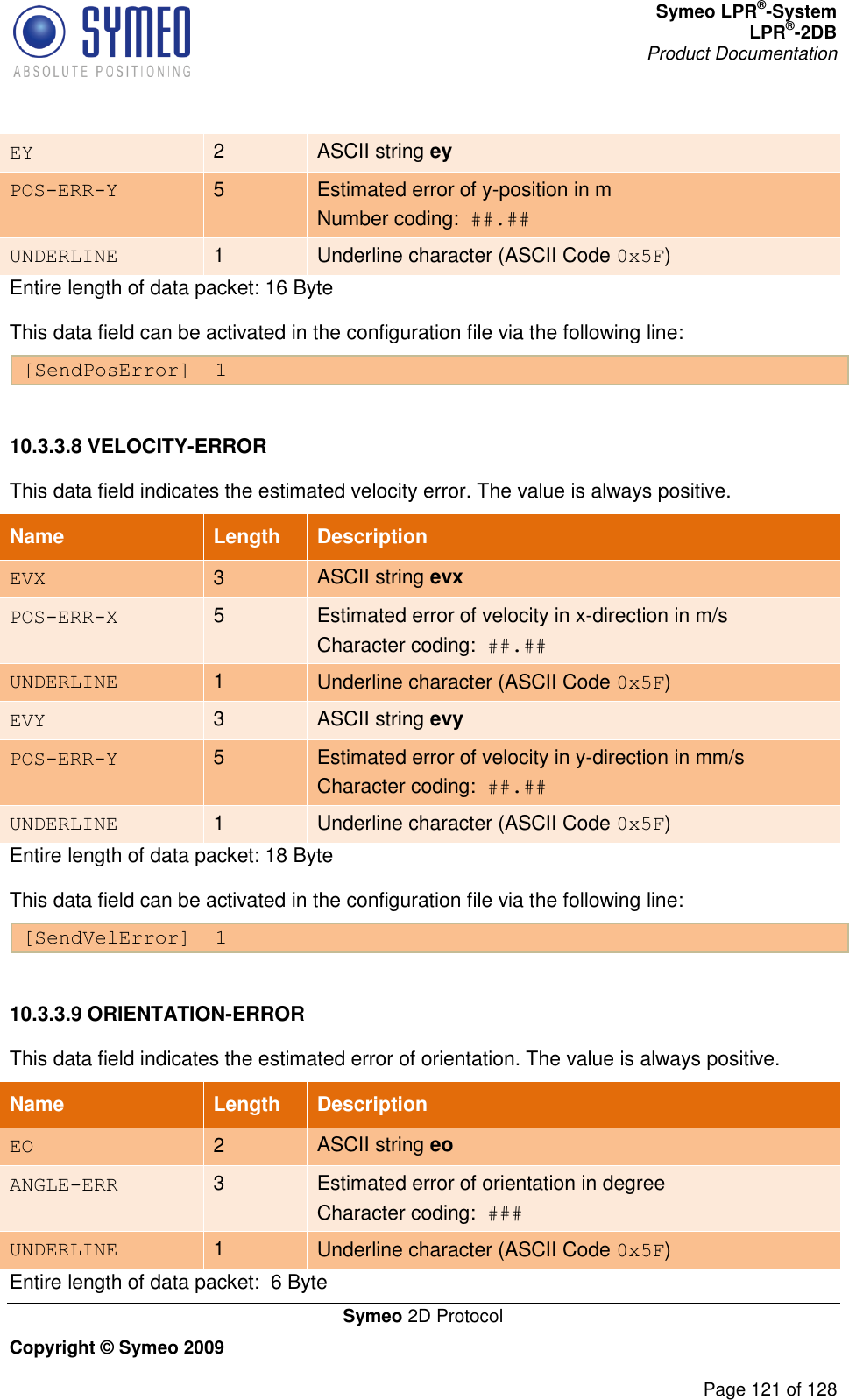 Symeo LPR®-System LPR®-2DB       Product Documentation   Symeo 2D Protocol Copyright © Symeo 2009          Page 121 of 128 EY 2 ASCII string ey POS-ERR-Y 5 Estimated error of y-position in m Number coding:  ##.## UNDERLINE 1 Underline character (ASCII Code 0x5F) Entire length of data packet: 16 Byte This data field can be activated in the configuration file via the following line: [SendPosError]  1  10.3.3.8 VELOCITY-ERROR This data field indicates the estimated velocity error. The value is always positive. Name   Length Description EVX 3 ASCII string evx POS-ERR-X 5 Estimated error of velocity in x-direction in m/s Character coding:  ##.## UNDERLINE 1 Underline character (ASCII Code 0x5F) EVY 3 ASCII string evy POS-ERR-Y 5 Estimated error of velocity in y-direction in mm/s  Character coding:  ##.## UNDERLINE 1 Underline character (ASCII Code 0x5F) Entire length of data packet: 18 Byte This data field can be activated in the configuration file via the following line: [SendVelError]  1  10.3.3.9 ORIENTATION-ERROR This data field indicates the estimated error of orientation. The value is always positive.  Name   Length Description EO 2 ASCII string eo ANGLE-ERR 3 Estimated error of orientation in degree  Character coding:  ### UNDERLINE 1 Underline character (ASCII Code 0x5F) Entire length of data packet:  6 Byte 