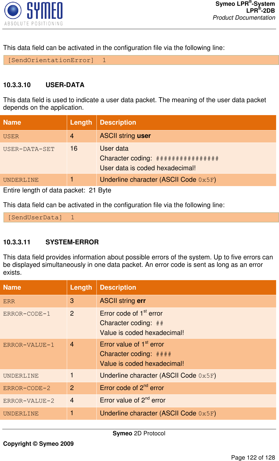 Symeo LPR®-System LPR®-2DB       Product Documentation   Symeo 2D Protocol Copyright © Symeo 2009          Page 122 of 128 This data field can be activated in the configuration file via the following line: [SendOrientationError]  1  10.3.3.10  USER-DATA This data field is used to indicate a user data packet. The meaning of the user data packet depends on the application.  Name   Length Description USER 4 ASCII string user USER-DATA-SET 16 User data  Character coding:  ################ User data is coded hexadecimal! UNDERLINE 1 Underline character (ASCII Code 0x5F) Entire length of data packet:  21 Byte This data field can be activated in the configuration file via the following line: [SendUserData]  1  10.3.3.11  SYSTEM-ERROR This data field provides information about possible errors of the system. Up to five errors can be displayed simultaneously in one data packet. An error code is sent as long as an error exists.  Name   Length Description ERR 3 ASCII string err ERROR-CODE-1 2 Error code of 1st error  Character coding:  ## Value is coded hexadecimal! ERROR-VALUE-1 4 Error value of 1st error  Character coding:  #### Value is coded hexadecimal! UNDERLINE 1 Underline character (ASCII Code 0x5F) ERROR-CODE-2 2 Error code of 2nd error ERROR-VALUE-2 4 Error value of 2nd error UNDERLINE 1 Underline character (ASCII Code 0x5F) 