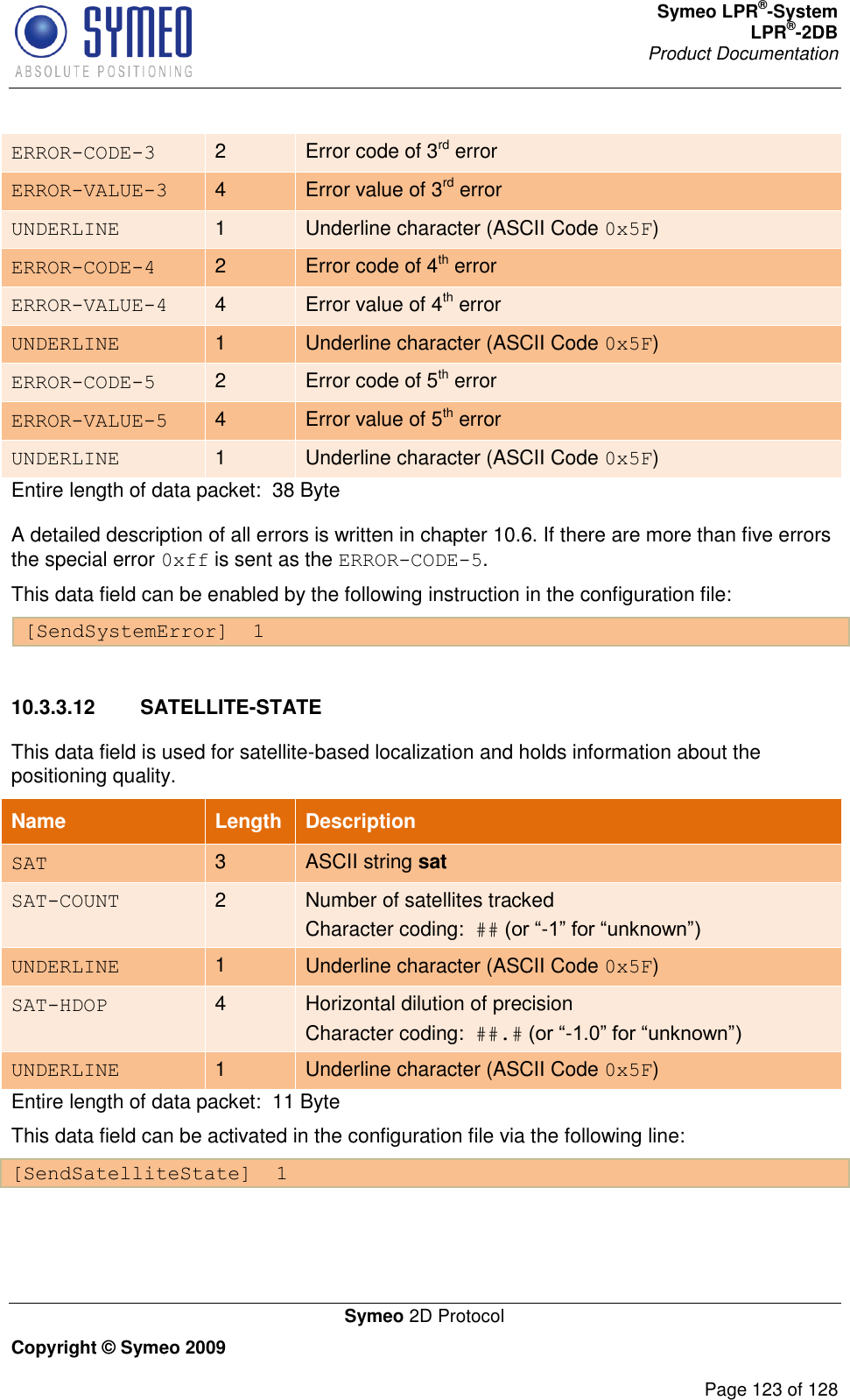 Symeo LPR®-System LPR®-2DB       Product Documentation   Symeo 2D Protocol Copyright © Symeo 2009          Page 123 of 128 ERROR-CODE-3 2 Error code of 3rd error ERROR-VALUE-3 4 Error value of 3rd error UNDERLINE 1 Underline character (ASCII Code 0x5F) ERROR-CODE-4 2 Error code of 4th error ERROR-VALUE-4 4 Error value of 4th error UNDERLINE 1 Underline character (ASCII Code 0x5F) ERROR-CODE-5 2 Error code of 5th error ERROR-VALUE-5 4 Error value of 5th error UNDERLINE 1 Underline character (ASCII Code 0x5F) Entire length of data packet:  38 Byte A detailed description of all errors is written in chapter 10.6. If there are more than five errors the special error 0xff is sent as the ERROR-CODE-5. This data field can be enabled by the following instruction in the configuration file: [SendSystemError]  1  10.3.3.12  SATELLITE-STATE This data field is used for satellite-based localization and holds information about the positioning quality. Name   Length Description SAT 3 ASCII string sat SAT-COUNT 2 Number of satellites tracked Character coding:  ## - UNDERLINE 1 Underline character (ASCII Code 0x5F) SAT-HDOP 4 Horizontal dilution of precision Character coding:  ##.# - UNDERLINE 1 Underline character (ASCII Code 0x5F) Entire length of data packet:  11 Byte This data field can be activated in the configuration file via the following line: [SendSatelliteState]  1  