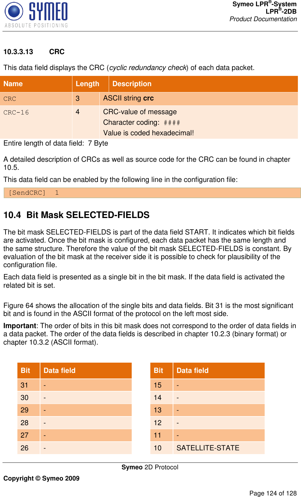 Symeo LPR®-System LPR®-2DB       Product Documentation   Symeo 2D Protocol Copyright © Symeo 2009          Page 124 of 128 10.3.3.13  CRC This data field displays the CRC (cyclic redundancy check) of each data packet. Name   Length Description CRC 3 ASCII string crc CRC-16 4 CRC-value of message  Character coding:  #### Value is coded hexadecimal! Entire length of data field:  7 Byte A detailed description of CRCs as well as source code for the CRC can be found in chapter 10.5.  This data field can be enabled by the following line in the configuration file: [SendCRC]  1 10.4  Bit Mask SELECTED-FIELDS The bit mask SELECTED-FIELDS is part of the data field START. It indicates which bit fields are activated. Once the bit mask is configured, each data packet has the same length and the same structure. Therefore the value of the bit mask SELECTED-FIELDS is constant. By evaluation of the bit mask at the receiver side it is possible to check for plausibility of the configuration file. Each data field is presented as a single bit in the bit mask. If the data field is activated the related bit is set.  Figure 64 shows the allocation of the single bits and data fields. Bit 31 is the most significant bit and is found in the ASCII format of the protocol on the left most side.  Important: The order of bits in this bit mask does not correspond to the order of data fields in a data packet. The order of the data fields is described in chapter 10.2.3 (binary format) or chapter 10.3.2 (ASCII format).  Bit Data field  Bit Data field 31 -  15 - 30 -  14 - 29 -  13 - 28 -  12 - 27 -  11 - 26 -  10 SATELLITE-STATE 