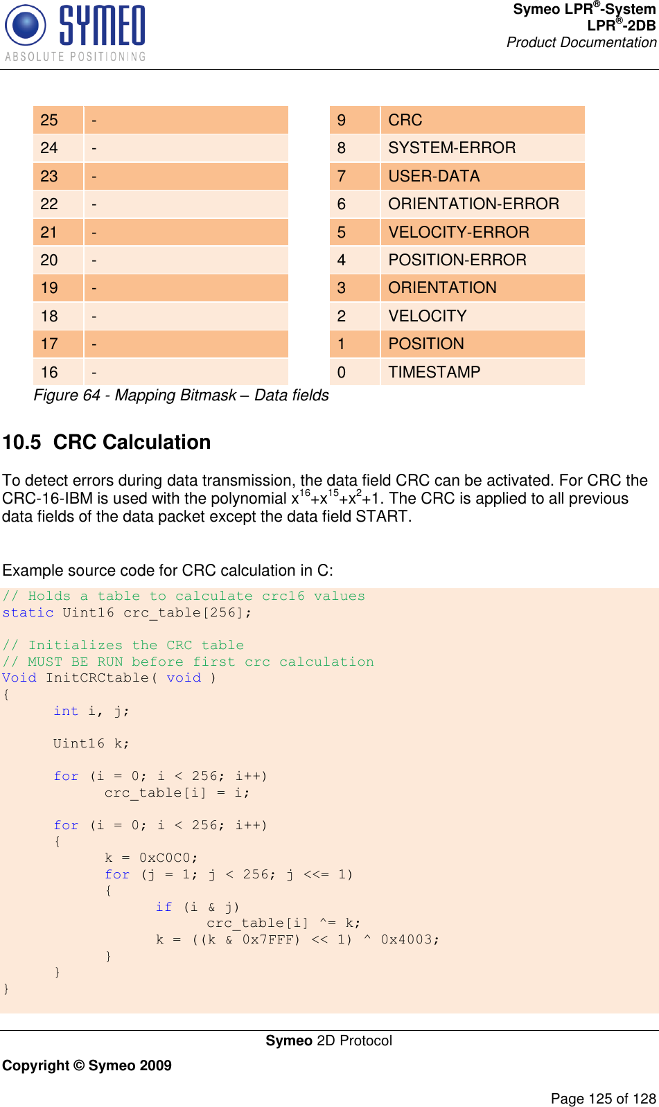 Symeo LPR®-System LPR®-2DB       Product Documentation   Symeo 2D Protocol Copyright © Symeo 2009          Page 125 of 128  Figure 64 - Mapping Bitmask – Data fields 10.5  CRC Calculation To detect errors during data transmission, the data field CRC can be activated. For CRC the CRC-16-IBM is used with the polynomial x16+x15+x2+1. The CRC is applied to all previous data fields of the data packet except the data field START.  Example source code for CRC calculation in C: // Holds a table to calculate crc16 values static Uint16 crc_table[256];  // Initializes the CRC table // MUST BE RUN before first crc calculation Void InitCRCtable( void ) {    int i, j;   Uint16 k;   for (i = 0; i &lt; 256; i++)         crc_table[i] = i;         for (i = 0; i &lt; 256; i++)   {     k = 0xC0C0;     for (j = 1; j &lt; 256; j &lt;&lt;= 1)     {       if (i &amp; j)         crc_table[i] ^= k;       k = ((k &amp; 0x7FFF) &lt;&lt; 1) ^ 0x4003;     }   } }  25 -  9 CRC 24 -  8 SYSTEM-ERROR 23 -  7 USER-DATA 22 -  6 ORIENTATION-ERROR 21 -  5 VELOCITY-ERROR 20 -  4 POSITION-ERROR 19 -  3 ORIENTATION 18 -  2 VELOCITY 17 -  1 POSITION 16 -  0 TIMESTAMP 