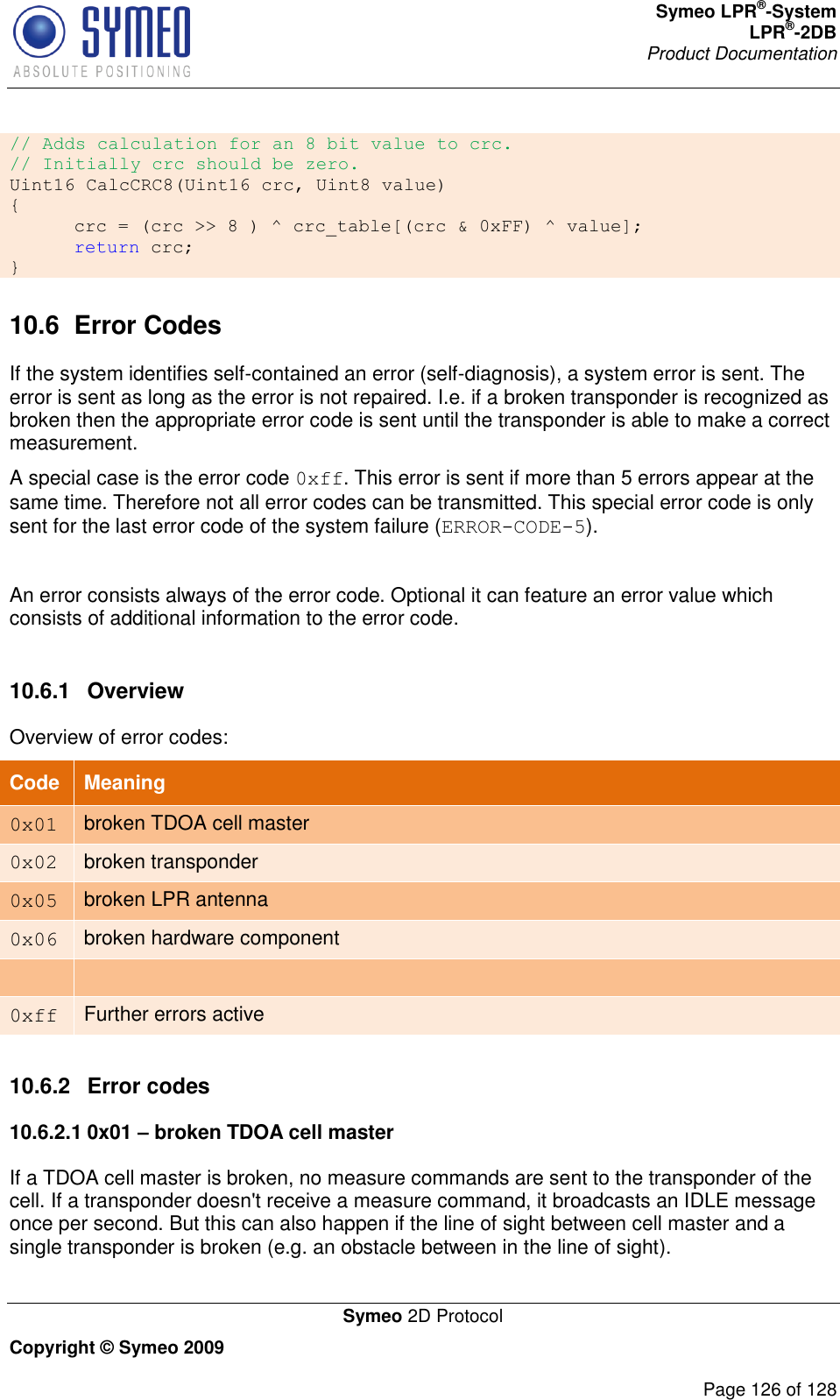 Symeo LPR®-System LPR®-2DB       Product Documentation   Symeo 2D Protocol Copyright © Symeo 2009          Page 126 of 128 // Adds calculation for an 8 bit value to crc. // Initially crc should be zero. Uint16 CalcCRC8(Uint16 crc, Uint8 value) {  crc = (crc &gt;&gt; 8 ) ^ crc_table[(crc &amp; 0xFF) ^ value];  return crc; } 10.6  Error Codes If the system identifies self-contained an error (self-diagnosis), a system error is sent. The error is sent as long as the error is not repaired. I.e. if a broken transponder is recognized as broken then the appropriate error code is sent until the transponder is able to make a correct measurement.  A special case is the error code 0xff. This error is sent if more than 5 errors appear at the same time. Therefore not all error codes can be transmitted. This special error code is only sent for the last error code of the system failure (ERROR-CODE-5).  An error consists always of the error code. Optional it can feature an error value which consists of additional information to the error code.   10.6.1  Overview Overview of error codes: Code Meaning 0x01 broken TDOA cell master 0x02 broken transponder 0x05 broken LPR antenna 0x06 broken hardware component   0xff Further errors active  10.6.2  Error codes 10.6.2.1 0x01 – broken TDOA cell master If a TDOA cell master is broken, no measure commands are sent to the transponder of the cell. If a transponder doesn&apos;t receive a measure command, it broadcasts an IDLE message once per second. But this can also happen if the line of sight between cell master and a single transponder is broken (e.g. an obstacle between in the line of sight). 