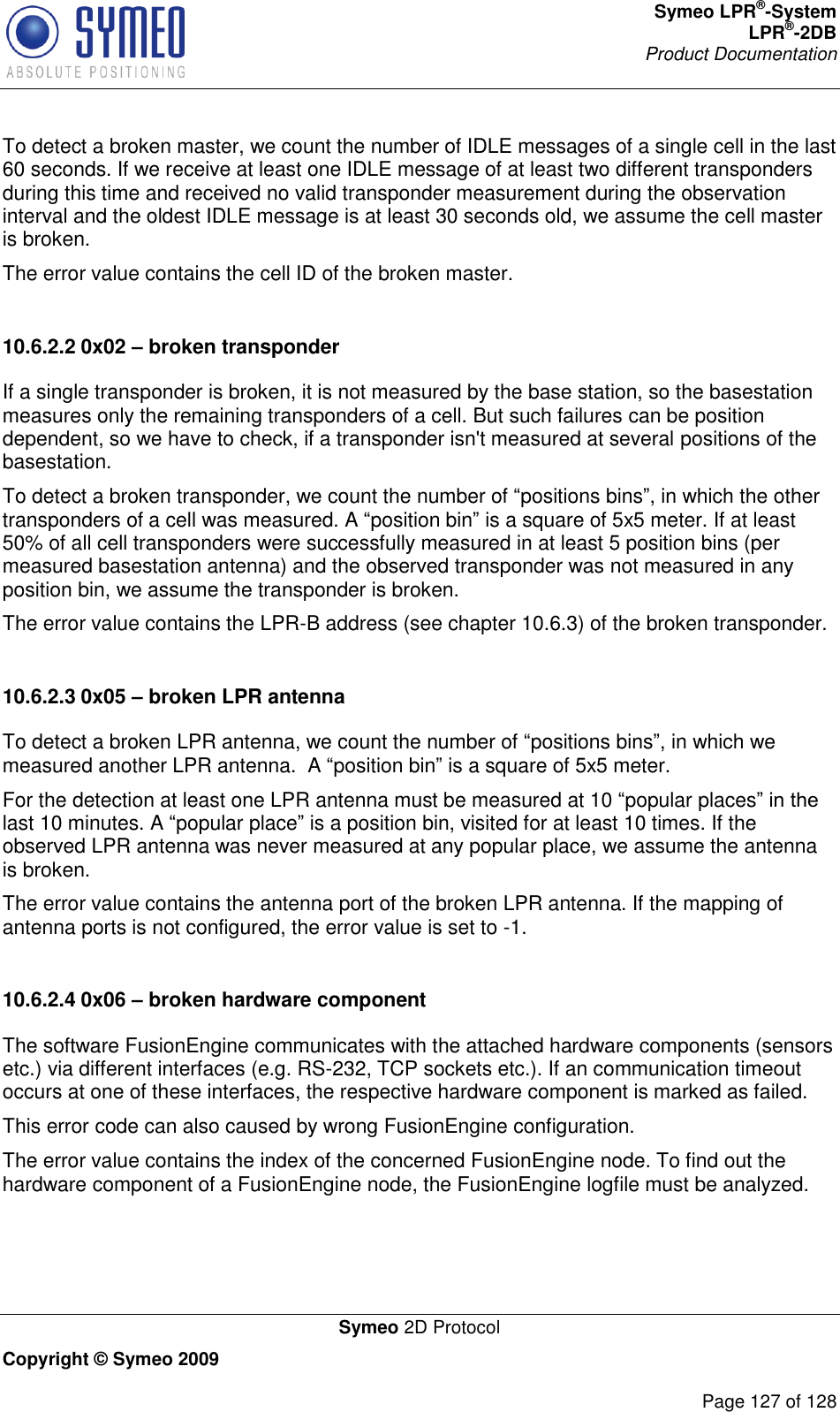 Symeo LPR®-System LPR®-2DB       Product Documentation   Symeo 2D Protocol Copyright © Symeo 2009          Page 127 of 128 To detect a broken master, we count the number of IDLE messages of a single cell in the last 60 seconds. If we receive at least one IDLE message of at least two different transponders during this time and received no valid transponder measurement during the observation interval and the oldest IDLE message is at least 30 seconds old, we assume the cell master is broken. The error value contains the cell ID of the broken master.  10.6.2.2 0x02 – broken transponder If a single transponder is broken, it is not measured by the base station, so the basestation measures only the remaining transponders of a cell. But such failures can be position dependent, so we have to check, if a transponder isn&apos;t measured at several positions of the basestation. To detect a broken transponder, we count the number of positions bins, in which the other transponders of a cell was measured. A position bin is a square of 5x5 meter. If at least 50% of all cell transponders were successfully measured in at least 5 position bins (per measured basestation antenna) and the observed transponder was not measured in any position bin, we assume the transponder is broken. The error value contains the LPR-B address (see chapter 10.6.3) of the broken transponder.  10.6.2.3 0x05 – broken LPR antenna To detect a broken LPR antenna, we count the number of positions bins, in which we measured another LPR antenna.  A position bin is a square of 5x5 meter. For the detection at least one LPR antenna must be measured at 10 popular placeslast 10 minutes. A popular place is a position bin, visited for at least 10 times. If the observed LPR antenna was never measured at any popular place, we assume the antenna is broken. The error value contains the antenna port of the broken LPR antenna. If the mapping of antenna ports is not configured, the error value is set to -1.  10.6.2.4 0x06 – broken hardware component The software FusionEngine communicates with the attached hardware components (sensors etc.) via different interfaces (e.g. RS-232, TCP sockets etc.). If an communication timeout occurs at one of these interfaces, the respective hardware component is marked as failed. This error code can also caused by wrong FusionEngine configuration. The error value contains the index of the concerned FusionEngine node. To find out the hardware component of a FusionEngine node, the FusionEngine logfile must be analyzed.  