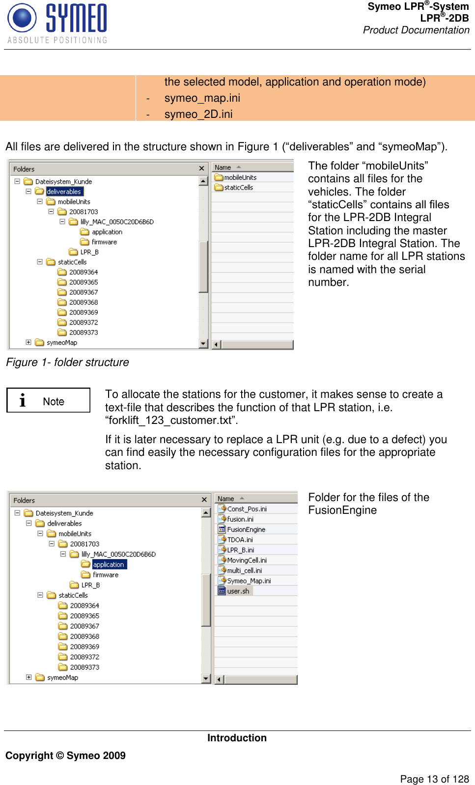 Symeo LPR®-System LPR®-2DB       Product Documentation   Introduction Copyright © Symeo 2009          Page 13 of 128 the selected model, application and operation mode) -  symeo_map.ini -  symeo_2D.ini  All files are delivered in the structure shown in Figure 1   Figure 1- folder structure contains all files for the vehicles. The folder for the LPR-2DB Integral Station including the master LPR-2DB Integral Station. The folder name for all LPR stations is named with the serial number.     To allocate the stations for the customer, it makes sense to create a text-file that describes the function of that LPR station, i.e.  If it is later necessary to replace a LPR unit (e.g. due to a defect) you can find easily the necessary configuration files for the appropriate station.   Folder for the files of the FusionEngine   