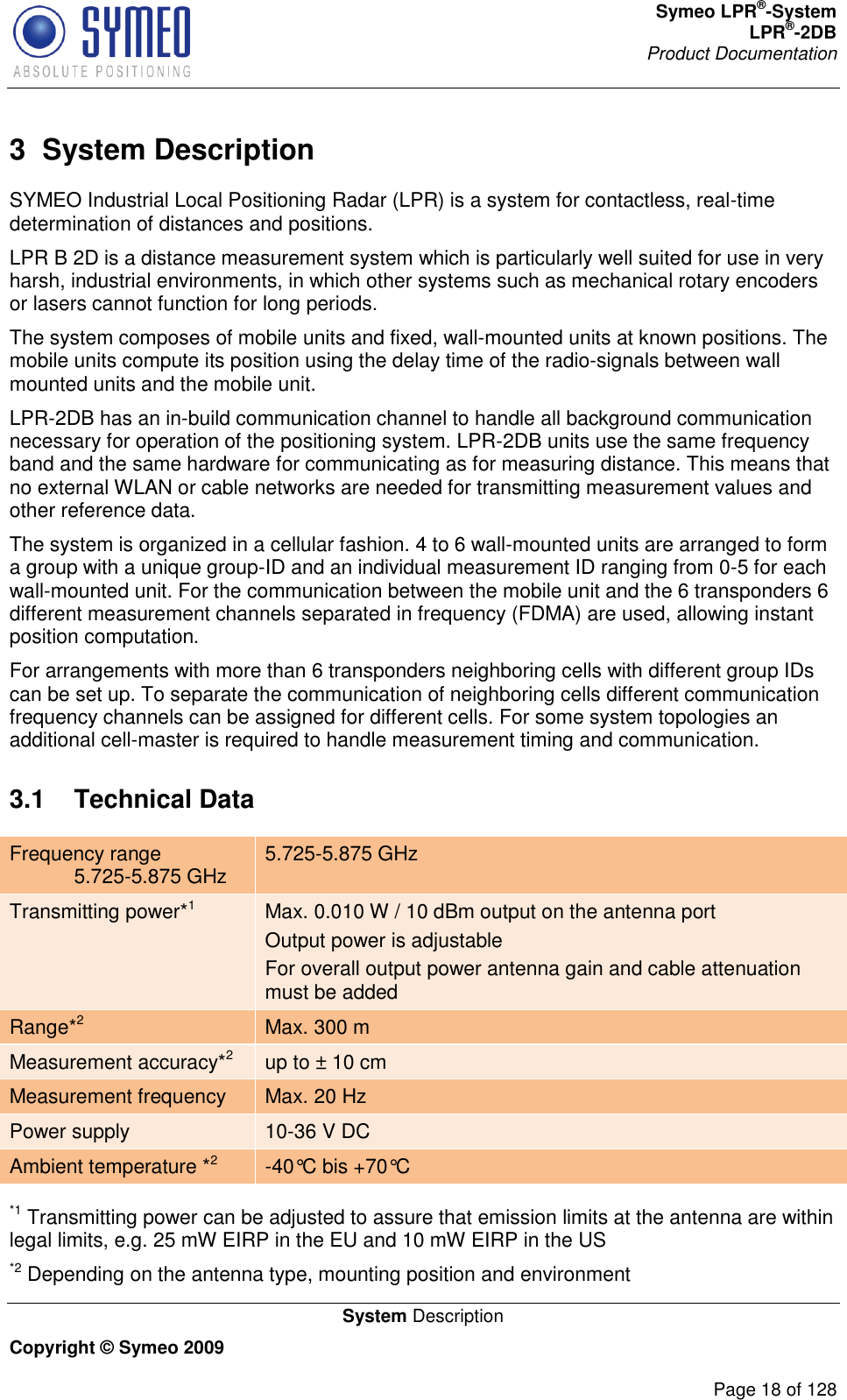 Symeo LPR®-System LPR®-2DB       Product Documentation   System Description Copyright © Symeo 2009          Page 18 of 128 3  System Description SYMEO Industrial Local Positioning Radar (LPR) is a system for contactless, real-time determination of distances and positions.  LPR B 2D is a distance measurement system which is particularly well suited for use in very harsh, industrial environments, in which other systems such as mechanical rotary encoders or lasers cannot function for long periods.  The system composes of mobile units and fixed, wall-mounted units at known positions. The mobile units compute its position using the delay time of the radio-signals between wall mounted units and the mobile unit.  LPR-2DB has an in-build communication channel to handle all background communication necessary for operation of the positioning system. LPR-2DB units use the same frequency band and the same hardware for communicating as for measuring distance. This means that no external WLAN or cable networks are needed for transmitting measurement values and other reference data. The system is organized in a cellular fashion. 4 to 6 wall-mounted units are arranged to form a group with a unique group-ID and an individual measurement ID ranging from 0-5 for each wall-mounted unit. For the communication between the mobile unit and the 6 transponders 6 different measurement channels separated in frequency (FDMA) are used, allowing instant position computation.  For arrangements with more than 6 transponders neighboring cells with different group IDs can be set up. To separate the communication of neighboring cells different communication frequency channels can be assigned for different cells. For some system topologies an additional cell-master is required to handle measurement timing and communication. 3.1  Technical Data Frequency range  5.725-5.875 GHz 5.725-5.875 GHz Transmitting power*1 Max. 0.010 W / 10 dBm output on the antenna port Output power is adjustable For overall output power antenna gain and cable attenuation must be added Range*2 Max. 300 m  Measurement accuracy*2 up to ± 10 cm Measurement frequency Max. 20 Hz Power supply 10-36 V DC Ambient temperature *2 -40°C bis +70°C   *1 Transmitting power can be adjusted to assure that emission limits at the antenna are within legal limits, e.g. 25 mW EIRP in the EU and 10 mW EIRP in the US  *2 Depending on the antenna type, mounting position and environment 