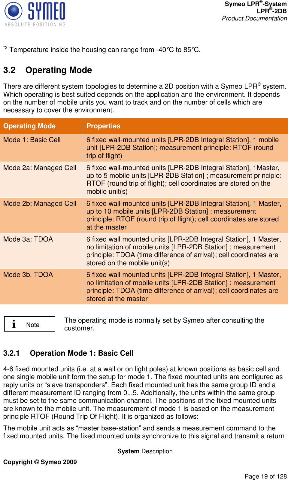 Symeo LPR®-System LPR®-2DB       Product Documentation   System Description Copyright © Symeo 2009          Page 19 of 128 *3 Temperature inside the housing can range from -40°C to 85°C. 3.2  Operating Mode There are different system topologies to determine a 2D position with a Symeo LPR® system. Which operating is best suited depends on the application and the environment. It depends on the number of mobile units you want to track and on the number of cells which are necessary to cover the environment.  Operating Mode Properties Mode 1: Basic Cell 6 fixed wall-mounted units [LPR-2DB Integral Station], 1 mobile unit [LPR-2DB Station]; measurement principle: RTOF (round trip of flight)  Mode 2a: Managed Cell 6 fixed wall-mounted units [LPR-2DB Integral Station], 1Master, up to 5 mobile units [LPR-2DB Station] ; measurement principle: RTOF (round trip of flight); cell coordinates are stored on the mobile unit(s) Mode 2b: Managed Cell 6 fixed wall-mounted units [LPR-2DB Integral Station], 1 Master, up to 10 mobile units [LPR-2DB Station] ; measurement principle: RTOF (round trip of flight); cell coordinates are stored at the master Mode 3a: TDOA 6 fixed wall mounted units [LPR-2DB Integral Station], 1 Master, no limitation of mobile units [LPR-2DB Station] ; measurement principle: TDOA (time difference of arrival); cell coordinates are stored on the mobile unit(s) Mode 3b. TDOA 6 fixed wall mounted units [LPR-2DB Integral Station], 1 Master, no limitation of mobile units [LPR-2DB Station] ; measurement principle: TDOA (time difference of arrival); cell coordinates are stored at the master   The operating mode is normally set by Symeo after consulting the customer.  3.2.1  Operation Mode 1: Basic Cell 4-6 fixed mounted units (i.e. at a wall or on light poles) at known positions as basic cell and one single mobile unit form the setup for mode 1. The fixed mounted units are configured as  same group ID and a different measurement ID ranging from 0...5. Additionally, the units within the same group must be set to the same communication channel. The positions of the fixed mounted units are known to the mobile unit. The measurement of mode 1 is based on the measurement principle RTOF (Round Trip Of Flight). It is organized as follows:  -fixed mounted units. The fixed mounted units synchronize to this signal and transmit a return 