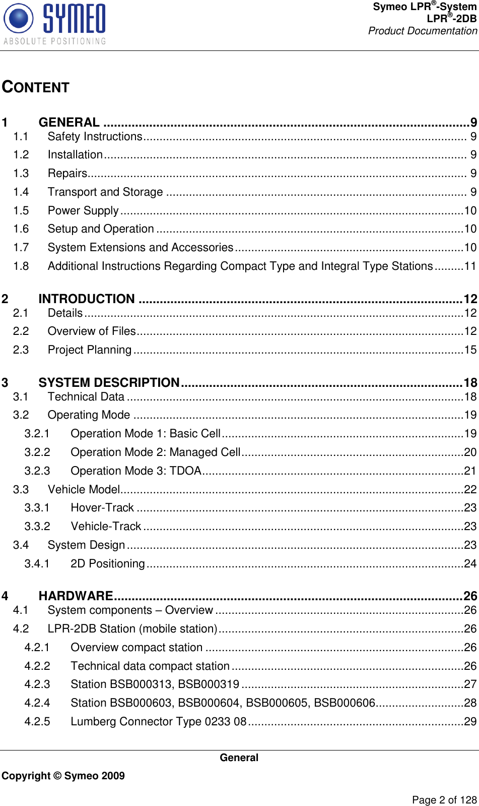 Symeo LPR®-System LPR®-2DB       Product Documentation   General Copyright © Symeo 2009          Page 2 of 128 CONTENT 1 GENERAL ........................................................................................................ 9 1.1 Safety Instructions ................................................................................................... 9 1.2 Installation ............................................................................................................... 9 1.3 Repairs.................................................................................................................... 9 1.4 Transport and Storage ............................................................................................ 9 1.5 Power Supply .........................................................................................................10 1.6 Setup and Operation ..............................................................................................10 1.7 System Extensions and Accessories ......................................................................10 1.8 Additional Instructions Regarding Compact Type and Integral Type Stations .........11 2 INTRODUCTION ............................................................................................ 12 2.1 Details ....................................................................................................................12 2.2 Overview of Files ....................................................................................................12 2.3 Project Planning .....................................................................................................15 3 SYSTEM DESCRIPTION ................................................................................ 18 3.1 Technical Data .......................................................................................................18 3.2 Operating Mode .....................................................................................................19 3.2.1 Operation Mode 1: Basic Cell ..........................................................................19 3.2.2 Operation Mode 2: Managed Cell ....................................................................20 3.2.3 Operation Mode 3: TDOA ................................................................................21 3.3 Vehicle Model.........................................................................................................22 3.3.1 Hover-Track ....................................................................................................23 3.3.2 Vehicle-Track ..................................................................................................23 3.4 System Design .......................................................................................................23 3.4.1 2D Positioning .................................................................................................24 4 HARDWARE ................................................................................................... 26 4.1 System components  Overview ............................................................................26 4.2 LPR-2DB Station (mobile station) ...........................................................................26 4.2.1 Overview compact station ...............................................................................26 4.2.2 Technical data compact station .......................................................................26 4.2.3 Station BSB000313, BSB000319 ....................................................................27 4.2.4 Station BSB000603, BSB000604, BSB000605, BSB000606 ...........................28 4.2.5 Lumberg Connector Type 0233 08 ..................................................................29 