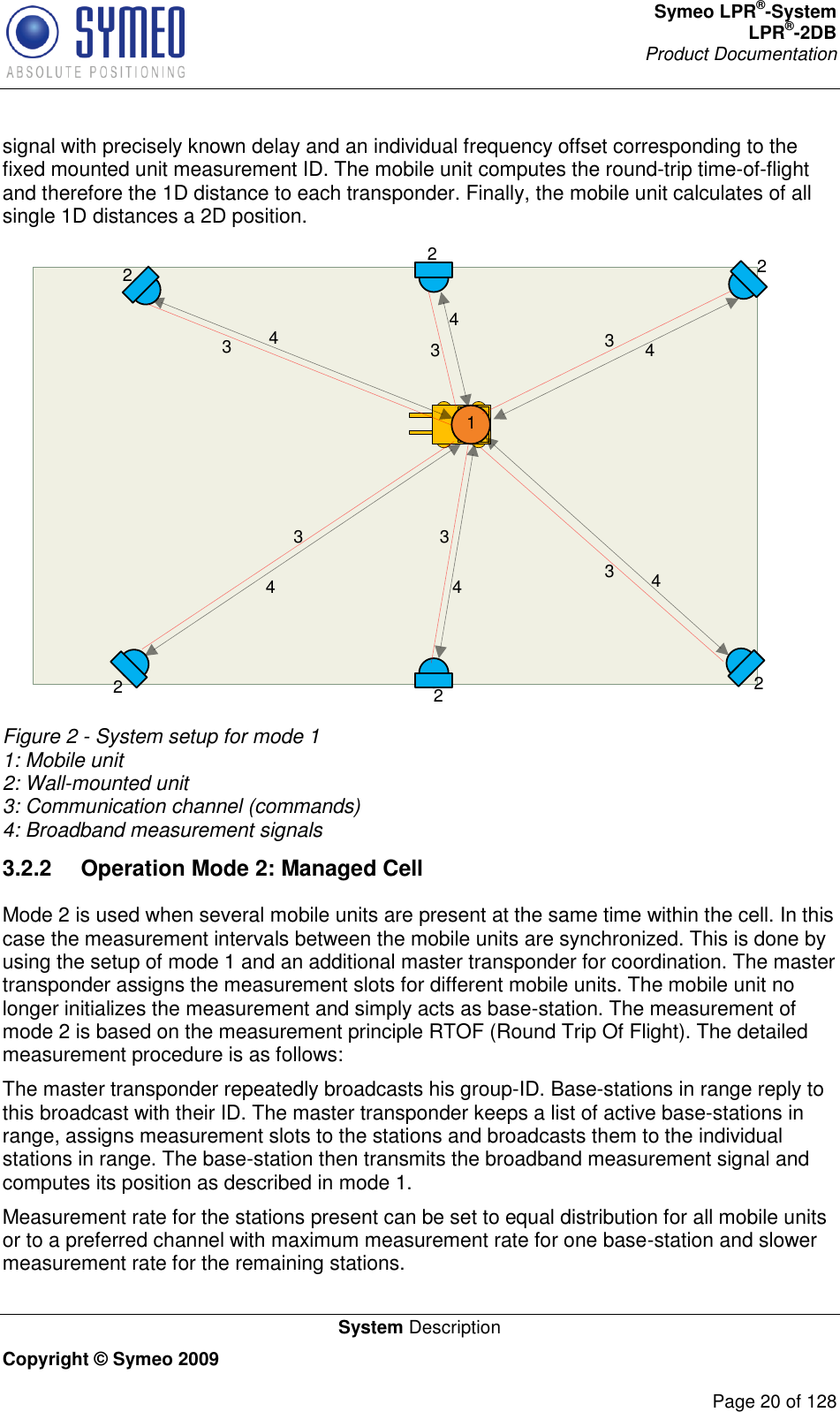 Symeo LPR®-System LPR®-2DB       Product Documentation   System Description Copyright © Symeo 2009          Page 20 of 128 signal with precisely known delay and an individual frequency offset corresponding to the fixed mounted unit measurement ID. The mobile unit computes the round-trip time-of-flight and therefore the 1D distance to each transponder. Finally, the mobile unit calculates of all single 1D distances a 2D position. 222222134444 4 43 3333 Figure 2 - System setup for mode 1 1: Mobile unit 2: Wall-mounted unit 3: Communication channel (commands) 4: Broadband measurement signals 3.2.2  Operation Mode 2: Managed Cell Mode 2 is used when several mobile units are present at the same time within the cell. In this case the measurement intervals between the mobile units are synchronized. This is done by using the setup of mode 1 and an additional master transponder for coordination. The master transponder assigns the measurement slots for different mobile units. The mobile unit no longer initializes the measurement and simply acts as base-station. The measurement of mode 2 is based on the measurement principle RTOF (Round Trip Of Flight). The detailed measurement procedure is as follows: The master transponder repeatedly broadcasts his group-ID. Base-stations in range reply to this broadcast with their ID. The master transponder keeps a list of active base-stations in range, assigns measurement slots to the stations and broadcasts them to the individual stations in range. The base-station then transmits the broadband measurement signal and computes its position as described in mode 1. Measurement rate for the stations present can be set to equal distribution for all mobile units or to a preferred channel with maximum measurement rate for one base-station and slower measurement rate for the remaining stations. 