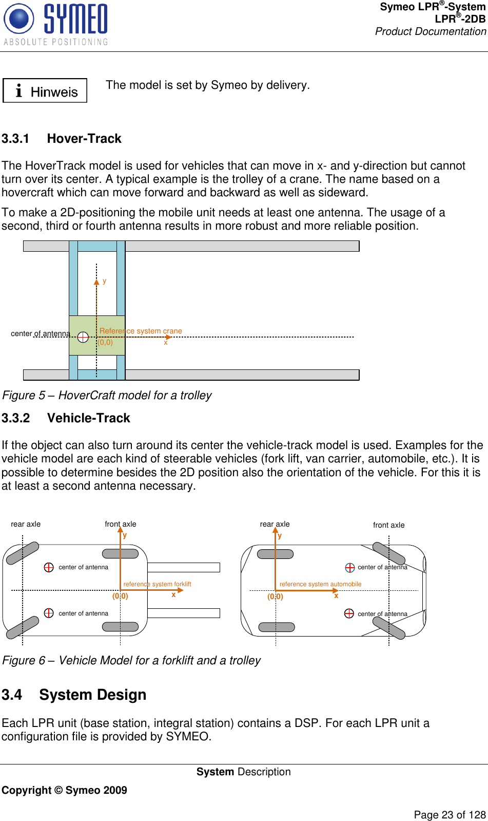 Symeo LPR®-System LPR®-2DB       Product Documentation   System Description Copyright © Symeo 2009          Page 23 of 128  The model is set by Symeo by delivery.   3.3.1  Hover-Track The HoverTrack model is used for vehicles that can move in x- and y-direction but cannot turn over its center. A typical example is the trolley of a crane. The name based on a hovercraft which can move forward and backward as well as sideward.  To make a 2D-positioning the mobile unit needs at least one antenna. The usage of a second, third or fourth antenna results in more robust and more reliable position. Reference system craneyx(0,0)center of antenna Figure 5 – HoverCraft model for a trolley 3.3.2  Vehicle-Track If the object can also turn around its center the vehicle-track model is used. Examples for the vehicle model are each kind of steerable vehicles (fork lift, van carrier, automobile, etc.). It is possible to determine besides the 2D position also the orientation of the vehicle. For this it is at least a second antenna necessary.   reference system forkliftyxcenter of antennacenter of antenna(0,0)rear axle front axlereference system automobileyxcenter of antennacenter of antenna(0,0)front axlerear axle Figure 6 – Vehicle Model for a forklift and a trolley 3.4  System Design Each LPR unit (base station, integral station) contains a DSP. For each LPR unit a configuration file is provided by SYMEO. 