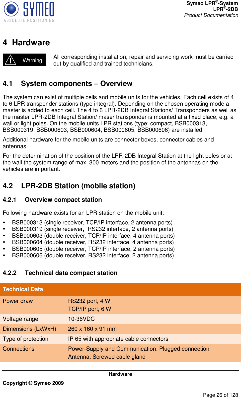 Symeo LPR®-System LPR®-2DB       Product Documentation   Hardware Copyright © Symeo 2009          Page 26 of 128 4  Hardware  All corresponding installation, repair and servicing work must be carried out by qualified and trained technicians. 4.1  System components – Overview The system can exist of multiple cells and mobile units for the vehicles. Each cell exists of 4 to 6 LPR transponder stations (type integral). Depending on the chosen operating mode a master is added to each cell. The 4 to 6 LPR-2DB Integral Stations/ Transponders as well as the master LPR-2DB Integral Station/ maser transponder is mounted at a fixed place, e.g. a wall or light poles. On the mobile units LPR stations (type: compact, BSB000313, BSB000319, BSB000603, BSB000604, BSB000605, BSB000606) are installed. Additional hardware for the mobile units are connector boxes, connector cables and antennas.  For the determination of the position of the LPR-2DB Integral Station at the light poles or at the wall the system range of max. 300 meters and the position of the antennas on the vehicles are important. 4.2  LPR-2DB Station (mobile station) 4.2.1  Overview compact station Following hardware exists for an LPR station on the mobile unit:   BSB000313 (single receiver, TCP/IP interface, 2 antenna ports)   BSB000319 (single receiver,  RS232 interface, 2 antenna ports)   BSB000603 (double receiver, TCP/IP interface, 4 antenna ports)   BSB000604 (double receiver, RS232 interface, 4 antenna ports)   BSB000605 (double receiver, TCP/IP interface, 2 antenna ports)   BSB000606 (double receiver, RS232 interface, 2 antenna ports)  4.2.2  Technical data compact station  Technical Data Power draw RS232 port, 4 W TCP/IP port, 6 W Voltage range 10-36VDC Dimensions (LxWxH) 260 x 160 x 91 mm Type of protection IP 65 with appropriate cable connectors Connections Power-Supply and Communication: Plugged connection  Antenna: Screwed cable gland 