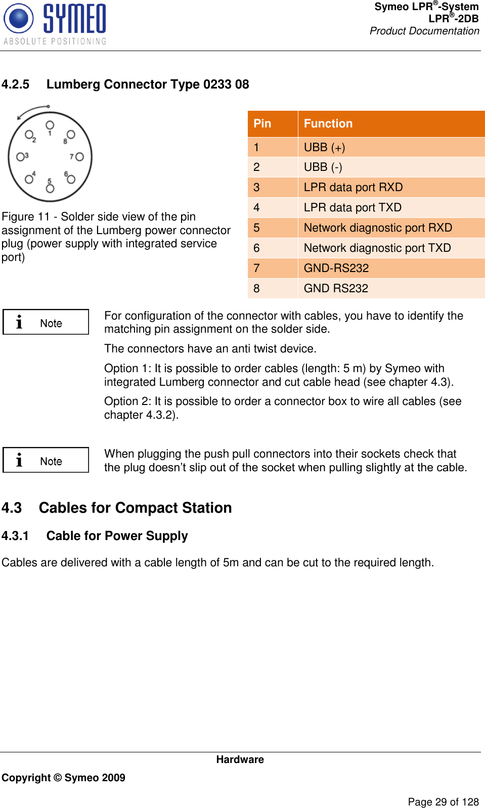 Symeo LPR®-System LPR®-2DB       Product Documentation   Hardware Copyright © Symeo 2009          Page 29 of 128 4.2.5  Lumberg Connector Type 0233 08  Figure 11 - Solder side view of the pin assignment of the Lumberg power connector plug (power supply with integrated service port)    For configuration of the connector with cables, you have to identify the matching pin assignment on the solder side. The connectors have an anti twist device. Option 1: It is possible to order cables (length: 5 m) by Symeo with integrated Lumberg connector and cut cable head (see chapter 4.3). Option 2: It is possible to order a connector box to wire all cables (see chapter 4.3.2).   When plugging the push pull connectors into their sockets check that  4.3  Cables for Compact Station 4.3.1  Cable for Power Supply Cables are delivered with a cable length of 5m and can be cut to the required length. Pin  Function 1 UBB (+) 2 UBB (-) 3 LPR data port RXD 4 LPR data port TXD 5 Network diagnostic port RXD 6 Network diagnostic port TXD 7 GND-RS232 8 GND RS232 