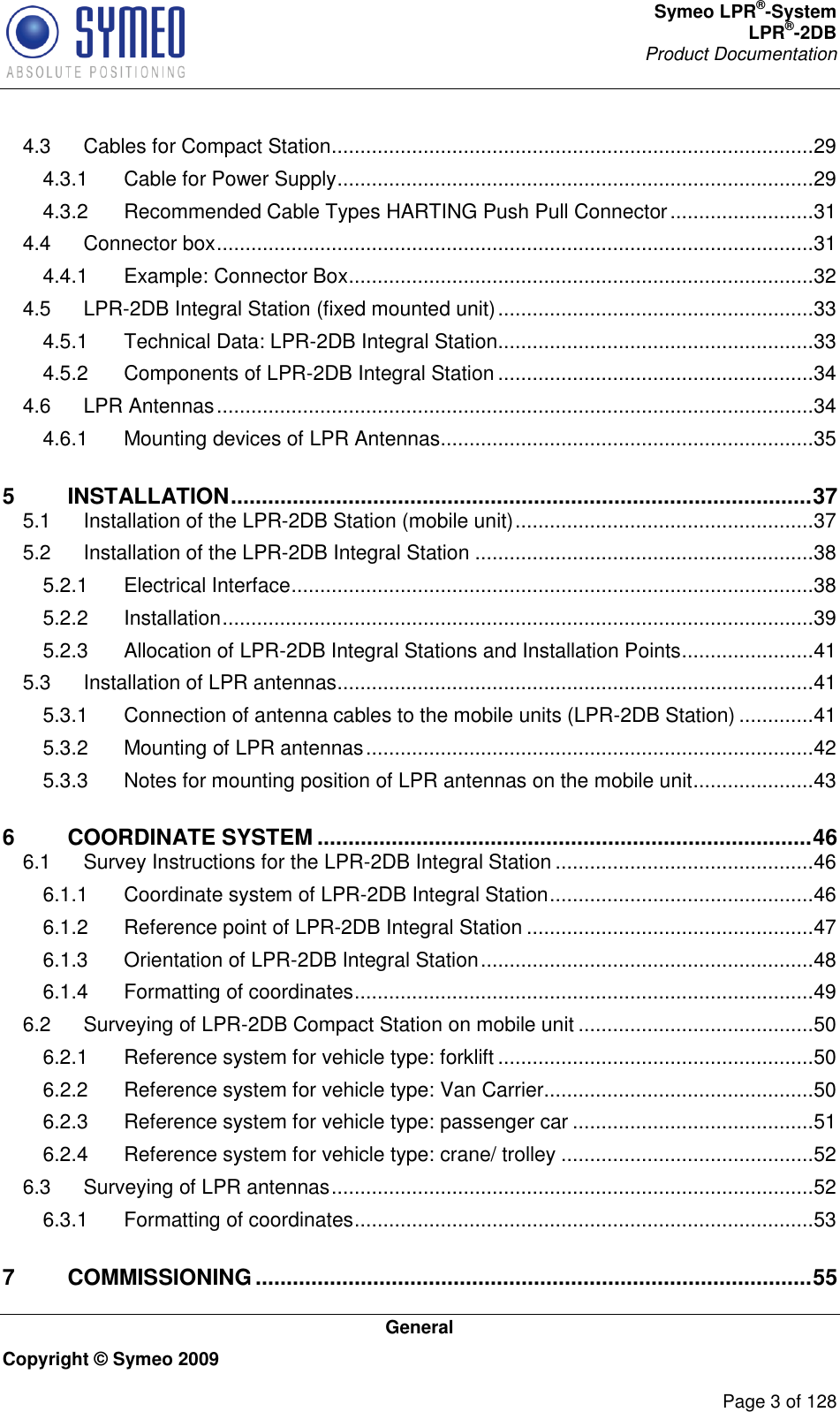 Symeo LPR®-System LPR®-2DB       Product Documentation   General Copyright © Symeo 2009          Page 3 of 128 4.3 Cables for Compact Station ....................................................................................29 4.3.1 Cable for Power Supply ...................................................................................29 4.3.2 Recommended Cable Types HARTING Push Pull Connector .........................31 4.4 Connector box ........................................................................................................31 4.4.1 Example: Connector Box .................................................................................32 4.5 LPR-2DB Integral Station (fixed mounted unit) .......................................................33 4.5.1 Technical Data: LPR-2DB Integral Station .......................................................33 4.5.2 Components of LPR-2DB Integral Station .......................................................34 4.6 LPR Antennas ........................................................................................................34 4.6.1 Mounting devices of LPR Antennas .................................................................35 5 INSTALLATION .............................................................................................. 37 5.1 Installation of the LPR-2DB Station (mobile unit) ....................................................37 5.2 Installation of the LPR-2DB Integral Station ...........................................................38 5.2.1 Electrical Interface ...........................................................................................38 5.2.2 Installation .......................................................................................................39 5.2.3 Allocation of LPR-2DB Integral Stations and Installation Points .......................41 5.3 Installation of LPR antennas ...................................................................................41 5.3.1 Connection of antenna cables to the mobile units (LPR-2DB Station) .............41 5.3.2 Mounting of LPR antennas ..............................................................................42 5.3.3 Notes for mounting position of LPR antennas on the mobile unit .....................43 6 COORDINATE SYSTEM ................................................................................ 46 6.1 Survey Instructions for the LPR-2DB Integral Station .............................................46 6.1.1 Coordinate system of LPR-2DB Integral Station ..............................................46 6.1.2 Reference point of LPR-2DB Integral Station ..................................................47 6.1.3 Orientation of LPR-2DB Integral Station ..........................................................48 6.1.4 Formatting of coordinates ................................................................................49 6.2 Surveying of LPR-2DB Compact Station on mobile unit .........................................50 6.2.1 Reference system for vehicle type: forklift .......................................................50 6.2.2 Reference system for vehicle type: Van Carrier...............................................50 6.2.3 Reference system for vehicle type: passenger car ..........................................51 6.2.4 Reference system for vehicle type: crane/ trolley ............................................52 6.3 Surveying of LPR antennas ....................................................................................52 6.3.1 Formatting of coordinates ................................................................................53 7 COMMISSIONING .......................................................................................... 55 