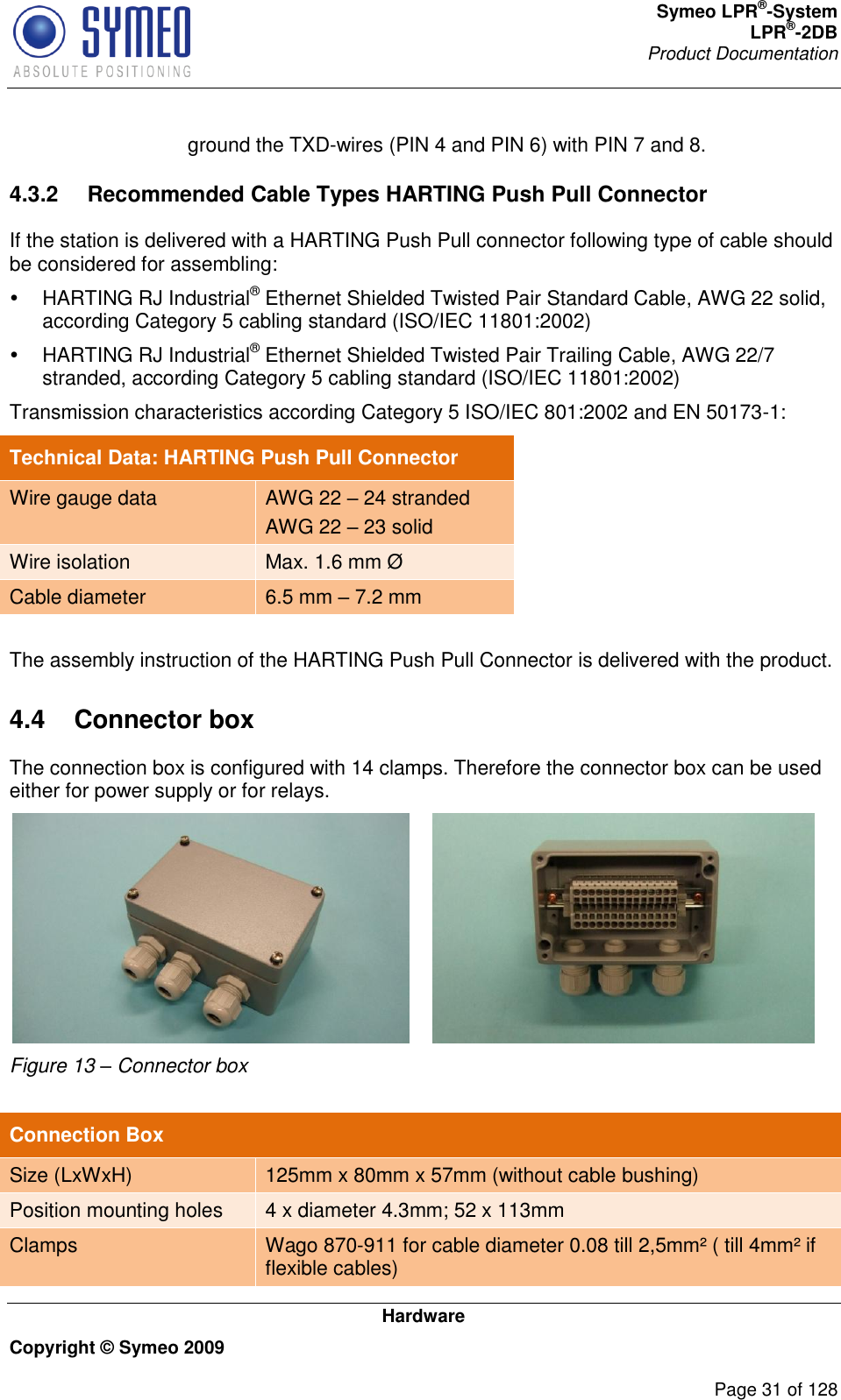 Symeo LPR®-System LPR®-2DB       Product Documentation   Hardware Copyright © Symeo 2009          Page 31 of 128 ground the TXD-wires (PIN 4 and PIN 6) with PIN 7 and 8. 4.3.2  Recommended Cable Types HARTING Push Pull Connector If the station is delivered with a HARTING Push Pull connector following type of cable should be considered for assembling:   HARTING RJ Industrial® Ethernet Shielded Twisted Pair Standard Cable, AWG 22 solid, according Category 5 cabling standard (ISO/IEC 11801:2002)   HARTING RJ Industrial® Ethernet Shielded Twisted Pair Trailing Cable, AWG 22/7 stranded, according Category 5 cabling standard (ISO/IEC 11801:2002) Transmission characteristics according Category 5 ISO/IEC 801:2002 and EN 50173-1: Technical Data: HARTING Push Pull Connector Wire gauge data AWG 22  24 stranded AWG 22  23 solid Wire isolation Max. 1.6 mm Ø Cable diameter 6.5 mm  7.2 mm  The assembly instruction of the HARTING Push Pull Connector is delivered with the product.  4.4  Connector box The connection box is configured with 14 clamps. Therefore the connector box can be used either for power supply or for relays.  Figure 13 – Connector box    Connection Box Size (LxWxH) 125mm x 80mm x 57mm (without cable bushing) Position mounting holes 4 x diameter 4.3mm; 52 x 113mm Clamps Wago 870-911 for cable diameter 0.08 till 2,5mm² ( till 4mm² if flexible cables) 