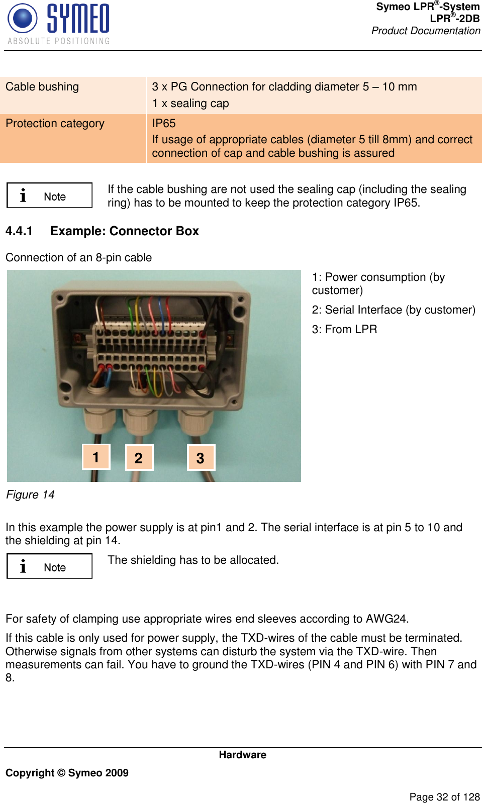 Symeo LPR®-System LPR®-2DB       Product Documentation   Hardware Copyright © Symeo 2009          Page 32 of 128 Cable bushing 3 x PG Connection for cladding diameter 5  10 mm 1 x sealing cap Protection category IP65 If usage of appropriate cables (diameter 5 till 8mm) and correct connection of cap and cable bushing is assured     If the cable bushing are not used the sealing cap (including the sealing ring) has to be mounted to keep the protection category IP65. 4.4.1  Example: Connector Box Connection of an 8-pin cable  Figure 14 1: Power consumption (by customer) 2: Serial Interface (by customer) 3: From LPR  In this example the power supply is at pin1 and 2. The serial interface is at pin 5 to 10 and the shielding at pin 14.   The shielding has to be allocated.   For safety of clamping use appropriate wires end sleeves according to AWG24.  If this cable is only used for power supply, the TXD-wires of the cable must be terminated. Otherwise signals from other systems can disturb the system via the TXD-wire. Then measurements can fail. You have to ground the TXD-wires (PIN 4 and PIN 6) with PIN 7 and 8. 3 2 1 