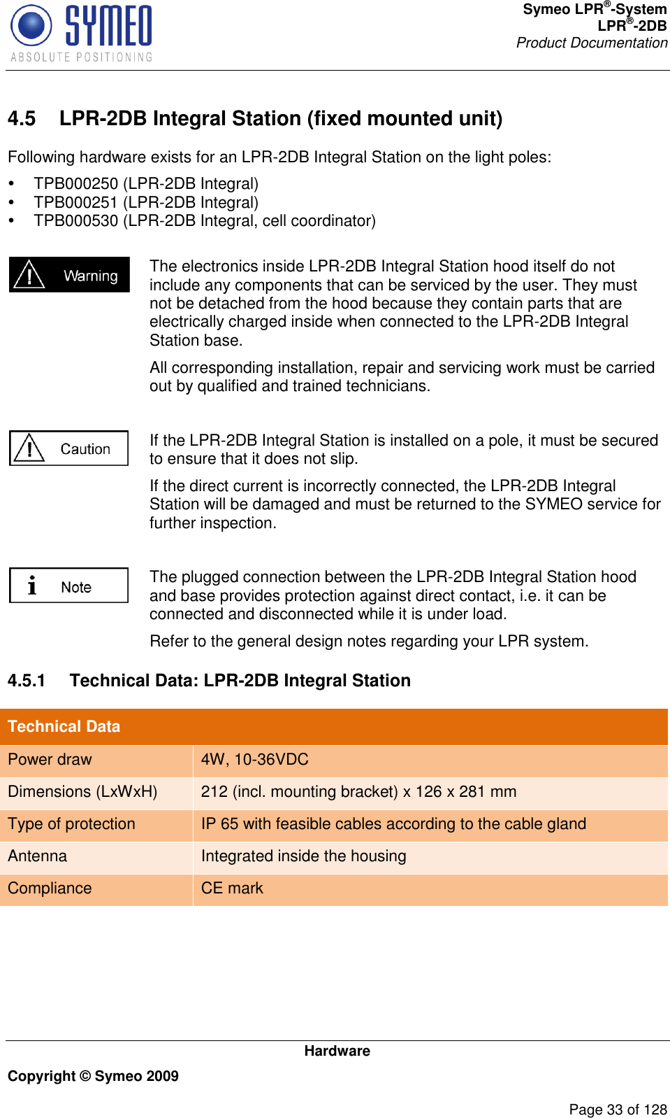 Symeo LPR®-System LPR®-2DB       Product Documentation   Hardware Copyright © Symeo 2009          Page 33 of 128 4.5  LPR-2DB Integral Station (fixed mounted unit) Following hardware exists for an LPR-2DB Integral Station on the light poles:   TPB000250 (LPR-2DB Integral)   TPB000251 (LPR-2DB Integral)   TPB000530 (LPR-2DB Integral, cell coordinator)   The electronics inside LPR-2DB Integral Station hood itself do not include any components that can be serviced by the user. They must not be detached from the hood because they contain parts that are electrically charged inside when connected to the LPR-2DB Integral Station base. All corresponding installation, repair and servicing work must be carried out by qualified and trained technicians.   If the LPR-2DB Integral Station is installed on a pole, it must be secured to ensure that it does not slip. If the direct current is incorrectly connected, the LPR-2DB Integral Station will be damaged and must be returned to the SYMEO service for further inspection.   The plugged connection between the LPR-2DB Integral Station hood and base provides protection against direct contact, i.e. it can be connected and disconnected while it is under load. Refer to the general design notes regarding your LPR system. 4.5.1  Technical Data: LPR-2DB Integral Station Technical Data Power draw 4W, 10-36VDC Dimensions (LxWxH)  212 (incl. mounting bracket) x 126 x 281 mm Type of protection IP 65 with feasible cables according to the cable gland Antenna Integrated inside the housing Compliance CE mark      