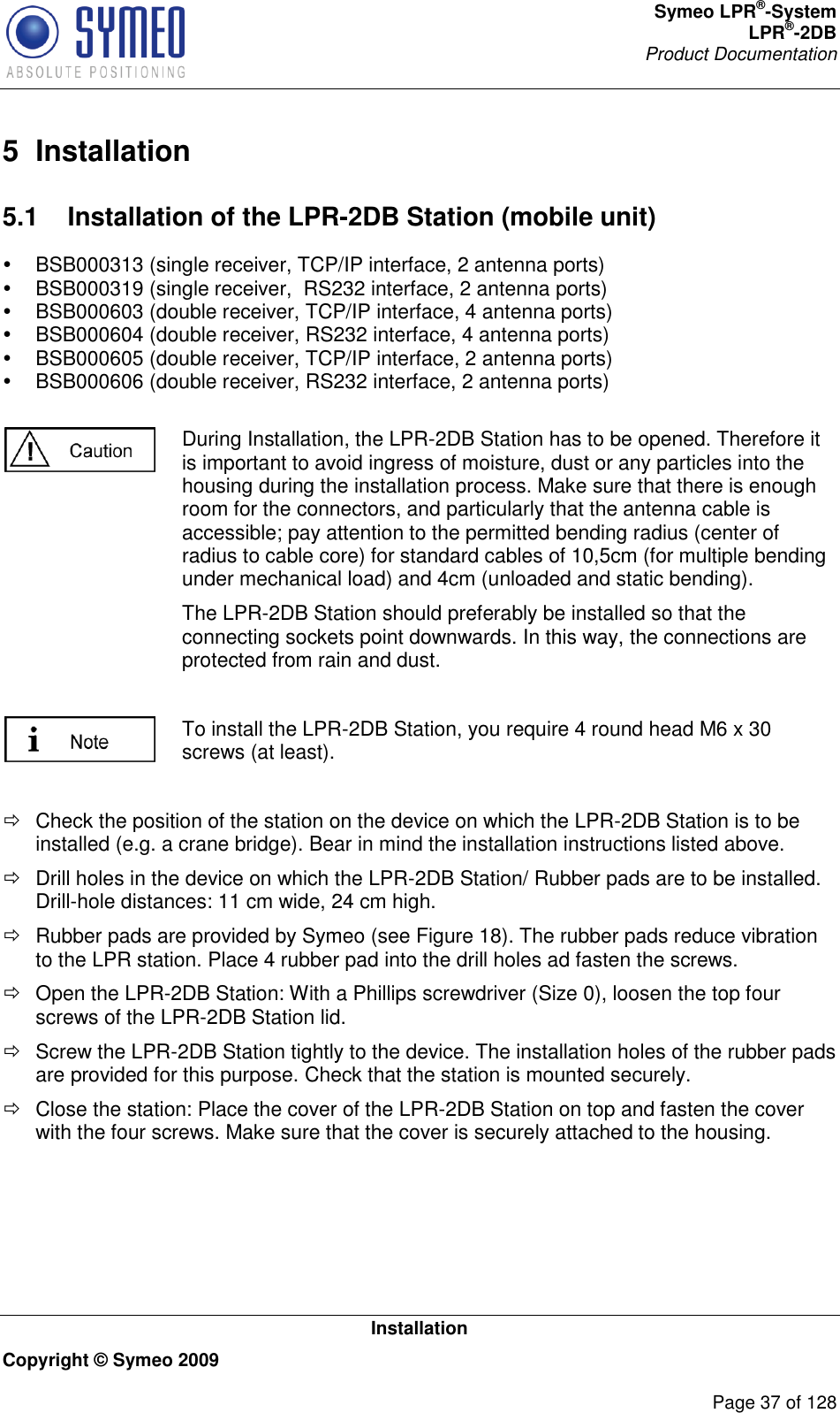 Symeo LPR®-System LPR®-2DB       Product Documentation   Installation Copyright © Symeo 2009          Page 37 of 128 5  Installation 5.1  Installation of the LPR-2DB Station (mobile unit)   BSB000313 (single receiver, TCP/IP interface, 2 antenna ports)   BSB000319 (single receiver,  RS232 interface, 2 antenna ports)   BSB000603 (double receiver, TCP/IP interface, 4 antenna ports)   BSB000604 (double receiver, RS232 interface, 4 antenna ports)   BSB000605 (double receiver, TCP/IP interface, 2 antenna ports)   BSB000606 (double receiver, RS232 interface, 2 antenna ports)   During Installation, the LPR-2DB Station has to be opened. Therefore it is important to avoid ingress of moisture, dust or any particles into the housing during the installation process. Make sure that there is enough room for the connectors, and particularly that the antenna cable is accessible; pay attention to the permitted bending radius (center of radius to cable core) for standard cables of 10,5cm (for multiple bending under mechanical load) and 4cm (unloaded and static bending). The LPR-2DB Station should preferably be installed so that the connecting sockets point downwards. In this way, the connections are protected from rain and dust.   To install the LPR-2DB Station, you require 4 round head M6 x 30 screws (at least).    Check the position of the station on the device on which the LPR-2DB Station is to be installed (e.g. a crane bridge). Bear in mind the installation instructions listed above.   Drill holes in the device on which the LPR-2DB Station/ Rubber pads are to be installed. Drill-hole distances: 11 cm wide, 24 cm high.    Rubber pads are provided by Symeo (see Figure 18). The rubber pads reduce vibration to the LPR station. Place 4 rubber pad into the drill holes ad fasten the screws.    Open the LPR-2DB Station: With a Phillips screwdriver (Size 0), loosen the top four screws of the LPR-2DB Station lid.   Screw the LPR-2DB Station tightly to the device. The installation holes of the rubber pads are provided for this purpose. Check that the station is mounted securely.   Close the station: Place the cover of the LPR-2DB Station on top and fasten the cover with the four screws. Make sure that the cover is securely attached to the housing.  